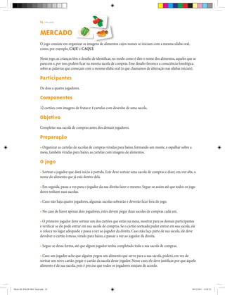 14 | T R I L H A S
MERCADO
O jogo consiste em organizar as imagens de alimentos cujos nomes se iniciam com a mesma sílaba oral,
como, por exemplo, CajU e Caqui.
Neste jogo,as crianças têm o desafio de identificar,no modo como é dito o nome dos alimentos,aqueles que se
parecem e,por isso,podem ficar na mesma sacola de compras.Esse desafio favorece a consciência fonológica
sobre as palavras que começam com a mesma sílaba oral (o que chamamos de aliteração nas sílabas iniciais).
Participantes
De dois a quatro jogadores.
Componentes
12 cartões com imagens de frutas e 4 cartelas com desenho de uma sacola.
Objetivo
Completar sua sacola de compras antes dos demais jogadores.
Preparação
• Organizar as cartelas de sacolas de compras viradas para baixo, formando um monte, e espalhar sobre a
mesa, também viradas para baixo, as cartelas com imagens de alimentos.
O jogo
• Sortear o jogador que dará início à partida. Este deve sortear uma sacola de compras e dizer, em voz alta, o
nome do alimento que já está dentro dela.
• Em seguida, passa a vez para o jogador da sua direita fazer o mesmo. Segue-se assim até que todos os joga-
dores tenham suas sacolas.
• Caso não haja quatro jogadores, algumas sacolas sobrarão e deverão ficar fora do jogo.
• No caso de haver apenas dois jogadores, estes devem pegar duas sacolas de compras cada um.
• O primeiro jogador deve sortear um dos cartões que estão na mesa, mostrar para os demais participantes
e verificar se ele pode entrar em sua sacola de compras. Se o cartão sorteado puder entrar em sua sacola, ele
o coloca no lugar adequado e passa a vez ao jogador da direita. Caso não faça parte de sua sacola, ele deve
devolver o cartão à mesa, virado para baixo, e passar a vez ao jogador da direita.
• Segue-se dessa forma, até que algum jogador tenha completado toda a sua sacola de compras.
• Caso um jogador ache que alguém pegou um alimento que serve para a sua sacola, poderá, em vez de
sortear um novo cartão, pegar o cartão da sacola desse jogador. Nesse caso, ele deve justificar por que aquele
alimento é de sua sacola, pois é preciso que todos os jogadores estejam de acordo.
Miolo DE JOGOS MEC final.indd 14 09/12/2011 12:02:33
 