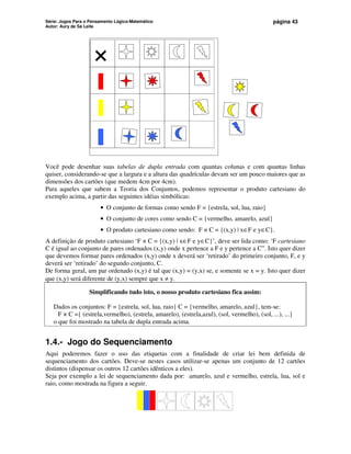 Série: Jogos Para o Pensamento Lógico-Matemático
Autor: Aury de Sá Leite
página 43
×
Você pode desenhar suas tabelas de dupla entrada com quantas colunas e com quantas linhas
quiser, considerando-se que a largura e a altura das quadrículas devam ser um pouco maiores que as
dimensões dos cartões (que medem 4cm por 4cm).
Para aqueles que sabem a Teoria dos Conjuntos, podemos representar o produto cartesiano do
exemplo acima, a partir das seguintes idéias simbólicas:
• O conjunto de formas como sendo F = {estrela, sol, lua, raio}
• O conjunto de cores como sendo C = {vermelho, amarelo, azul}
• O produto cartesiano como sendo: F × C = {(x,y) | x∈F e y∈C}.
A definição de produto cartesiano ‘F × C = {(x,y) | x∈F e y∈C}’, deve ser lida como: ‘F cartesiano
C é igual ao conjunto de pares ordenados (x,y) onde x pertence a F e y pertence a C”. Isto quer dizer
que devemos formar pares ordenados (x,y) onde x deverá ser ‘retirado’ do primeiro conjunto, F, e y
deverá ser ‘retirado’ do segundo conjunto, C.
De forma geral, um par ordenado (x,y) é tal que (x,y) = (y,x) se, e somente se x = y. Isto quer dizer
que (x,y) será diferente de (y,x) sempre que x ≠ y.
Simplificando tudo isto, o nosso produto cartesiano fica assim:
Dados os conjuntos: F = {estrela, sol, lua, raio} C = {vermelho, amarelo, azul}, tem-se:
F × C ={ (estrela,vermelho), (estrela, amarelo), (estrela,azul), (sol, vermelho), (sol, ...), ...}
o que foi mostrado na tabela de dupla entrada acima.
1.4.- Jogo do Sequenciamento
Aqui poderemos fazer o uso das etiquetas com a finalidade de criar lei bem definida de
sequenciamento dos cartões. Deve-se nestes casos utilizar-se apenas um conjunto de 12 cartões
distintos (dispensar os outros 12 cartões idênticos a eles).
Seja por exemplo a lei de sequenciamento dada por: amarelo, azul e vermelho, estrela, lua, sol e
raio, como mostrada na figura a seguir.
 