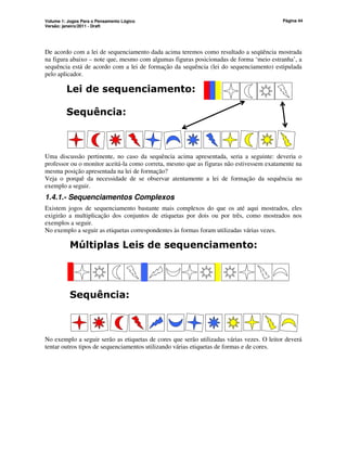 Volume 1: Jogos Para o Pensamento Lógico
Versão: janeiro/2011 - Draft
Página 44
De acordo com a lei de sequenciamento dada acima teremos como resultado a seqüência mostrada
na figura abaixo – note que, mesmo com algumas figuras posicionadas de forma ‘meio estranha’, a
sequência está de acordo com a lei de formação da sequência (lei do sequenciamento) estipulada
pelo aplicador.
Lei de sequenciamento:
Sequência:
Uma discussão pertinente, no caso da sequência acima apresentada, seria a seguinte: deveria o
professor ou o monitor aceitá-la como correta, mesmo que as figuras não estivessem exatamente na
mesma posição apresentada na lei de formação?
Veja o porquê da necessidade de se observar atentamente a lei de formação da sequência no
exemplo a seguir.
1.4.1.- Sequenciamentos Complexos
Existem jogos de sequenciamento bastante mais complexos do que os até aqui mostrados, eles
exigirão a multiplicação dos conjuntos de etiquetas por dois ou por três, como mostrados nos
exemplos a seguir.
No exemplo a seguir as etiquetas correspondentes às formas foram utilizadas várias vezes.
Múltiplas Leis de sequenciamento:
Sequência:
No exemplo a seguir serão as etiquetas de cores que serão utilizadas várias vezes. O leitor deverá
tentar outros tipos de sequenciamentos utilizando várias etiquetas de formas e de cores.
 