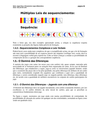 Série: Jogos Para o Pensamento Lógico-Matemático
Autor: Aury de Sá Leite
página 45
Múltiplas Leis de sequenciamento:
Sequência:
Note o leitor que, nos dois exemplos apresentado acima, a solução (a sequência) respeita
exatamente as posições das figuras dadas pela lei de formação.
1.4.2.- Sequenciamentos Complexos e Leis Verbais
Poderá haver casos ainda mais complexos do que o exemplificado acima, em que a lei de formação
não mais terá a possibilidade de ser expressa através das etiquetas (verifique isto), assim, deve-se
recorrer à linguagem verbal para exprimi-las. Cabe ao leitor começar a estudar as possibilidades de
composições de leis e a geração das correspondentes seqüências.
1.5.- O Dominó das Diferenças
A maioria dos jogos com cartas (no nosso caso com cartões) são, quase sempre, marcados pela
necessidade de se formarem pares ou seriações bem organizadas de cartas. Já no caso do Dominó
das Diferenças, que estudaremos a seguir, joga-se como se estivéssemos jogando dominó, sendo
que o casamento das peças não se faz pela igualdade, mas pelas diferenças de atributos de um cartão
para outro, normalmente exigindo dos jogadores que combinem a qual será a quantidade de
diferenças a serem consideradas naquele jogo ou naquela partida: uma diferença, duas diferenças
etc, de acordo com a quantidade de atributos encontráveis no conjunto de cartões participantes do
jogo.
1.5.1.- O Dominó das Diferenças – Jogando com uma diferença
.O Dominó das Diferenças deve ser jogado inicialmente, com cartões exatamente distintos, por isto
escolhemos os 12 cartões distintos da série inicial de cartões, para que se percebam as
características fundamentais deste jogo.
Na figura a seguir, mostramos um jogo ainda com muitas possibilidades de continuidade, há
possibilidades de alocação de cartões em qualquer um das extremidades, assinalada na figura como
sendo um quadrado cinza.
 