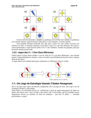 Série: Jogos Para o Pensamento Lógico-Matemático
Autor: Aury de Sá Leite
página 49
[1] [2]
[3] [4]
O leitor deve ter concluído o seguinte, os problemas [1] e [3] não têm solução, os problemas
[2] e [4] têm solução: respectivamente, utilizando-se o raio amarelo e a estrela amarela.
Uma pergunta bastante pertinente fica aqui para o leitor: Se estes cartões tivessem três
atributos ou mais, as situações propostas acima para o jogo 3+1 com uma diferença. Nos jogos a
serem apresentados a seguir haverá cartões com 3 e até 4 atributos. Guarde esta pergunta, para que
possamos retomá-la mais tarde.
1.6.2.- Jogos dos 3 + 1 Com Duas Diferenças
Caberá agora ao leitor atento estudar o caso do ‘Jogo do 3+1 com Duas Diferenças’, não somente
quanto à impossibilidade de soluções, como no tocante à possibilidade de haverem outras soluções
além de uma única.
A seguir damos um exemplo deste jogo e analisamos as ‘diferenças’ entre os cartões.
Todos mudaram a Cor e a Forma
1.7.- Um Jogo de Estratégia Usando 3 Dados Hexagonais
Este é um jogo cujas regras são bastante complicadas. Ele é um jogo de sorte, mas exige o uso de
estratégias distintas a cada rodada.
Cada cartão a ser descartado deverá ser estabelecido a partir de quatro lançamentos de dados de
dados: dois lances com 1 (um) só dado e dois lances com 3 (três) dados cad. Os resultados destes
lançamentos devem ser anotados na ficha de anotações – que tem 35 linhas – , mostrada
parcialmente, a seguir:
 