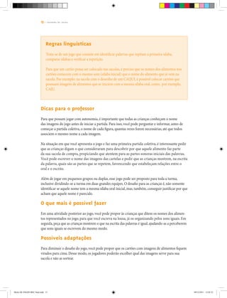 15 | C A D E R N O D E J O G O S
Regras linguísticas
Trata-se de um jogo que consiste em identificar palavras que repitam a primeira sílaba,
comparar sílabas e verificar a repetição.
Para que um cartão possa ser colocado nas sacolas, é preciso que os nomes dos alimentos nos
cartões comecem com o mesmo som (sílaba inicial) que o nome do alimento que já vem na
sacola. Por exemplo: na sacola com o desenho de um CAQUI, é possível colocar cartões que
possuam imagens de alimentos que se iniciem com a mesma sílaba oral, como, por exemplo,
CAJU.
Dicas para o professor
Para que possam jogar com autonomia, é importante que todas as crianças conheçam o nome
das imagens do jogo antes de iniciar a partida. Para isso, você pode perguntar e informar, antes de
começar a partida coletiva, o nome de cada figura, quantas vezes forem necessárias, até que todos
associem o mesmo nome a cada imagem.
Na situação em que você apresenta o jogo e faz uma primeira partida coletiva, é interessante pedir
que as crianças digam o que consideraram para descobrir por que aquele alimento faz parte
da sua sacola de compra, propiciando que atentem para as partes sonoras iniciais das palavras.
Você pode escrever o nome das imagens das cartelas e pedir que as crianças mostrem, na escrita
da palavra, quais são as partes que se repetem, favorecendo que estabeleçam relações entre o
oral e o escrito.
Além de jogar em pequenos grupos ou duplas, esse jogo pode ser proposto para toda a turma,
inclusive dividindo-se a turma em duas grandes equipes. O desafio para as crianças é, não somente
identificar se aquele nome tem a mesma sílaba oral inicial, mas, também, conseguir justificar por que
acham que aquele nome é parecido.
O que mais é possível fazer
Em uma atividade posterior ao jogo, você pode propor às crianças que ditem os nomes dos alimen-
tos representados no jogo, para que você escreva na lousa, já os organizando pelos sons iguais. Em
seguida,peça que as crianças mostrem o que na escrita das palavras é igual,ajudando-as a perceberem
que sons iguais se escrevem do mesmo modo.
Possíveis adaptações
Para diminuir o desafio do jogo, você pode propor que os cartões com imagens de alimentos fiquem
virados para cima. Desse modo, os jogadores poderão escolher qual das imagens serve para sua
sacola e não as sortear.
Miolo DE JOGOS MEC final.indd 15 09/12/2011 12:02:33
 