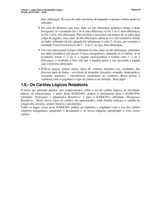Volume 1: Jogos Para o Pensamento Lógico
Versão: janeiro/2011 - Draft
Página 56
duas diferenças. No caso do dado em forma de tetraedro o mesmo critério pode ser
utilizado.
• No caso do Dominó com uma, duas ou três diferenças podemos adotar o dado
hexagonal: se o resultado for 1 ou 4, uma diferença; se for 2 ou 5, duas diferenças;
se for 3 ou 6, três diferenças. Para facilitar o raciocínio em termos de se saber qual
o tipo de jogadas, uma, duas ou três diferenças, adota-se o o valor numérico obtido
no dado, subtraído de três, quando ele ultrapassar o valor 3. Assim, por exemplo o
resultado 5 nos levará através do 5 – 3 ao 2, ou seja, duas diferenças.
• Um caso interessante é jogar o Dominó de uma, duas ou três diferenças, utilizando
um dado tetraédrico (ele possui 4 faces triangulares), adotando-se o critério: se os
resultados forem 1, 2 ou 3, a jogada corresponderá a cartões com 1, 2 ou 3
diferenças, o resultado 4 fará com que o jogador perca a vez, passando a jogada
para o próximo adversário.
• Pode-se pensar muitos outros tipos de critérios baseados nos resultados dos
diversos tipos de dados – em forma de tetraedro, hexaedro, octaedro, dodecaedro e
icosaedro regulares – encontráveis atualmente no comércio. Basta pensar e
combinar com os jogadores o tipo de critério a ser adotado. Bom jogo!
1.9.- Os Cartões Lógicos Rotadores
O leitor que pretende ampliar seus conhecimentos sobre o uso de cartões lógicos em atividades
lúdicas ou educacionais, a partir deste JLOGC#01, poderá ir diretamente para o JLOGC#30,
intitulado ‘Triângulos e Quadrados Rotadores’ e para o JLOGC#31, intitulado ‘Hexágonos
Rotadores’. Neles, novos tipos de cartões são apresentados, onde flechas indicam o sentido de
rotação dos mesmos, sentido horário e anti-horário.
Todos os Jogos vistos neste JLOGC#01 podem ser repetidos e ampliados com o uso dos cartões
rotadores triangulares, quadrados e hexagonais e as novas etiquetas apropriadas a estes novos
cartões.
 