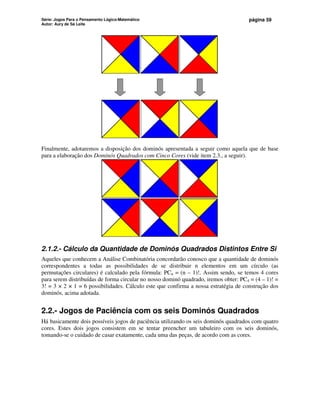Série: Jogos Para o Pensamento Lógico-Matemático
Autor: Aury de Sá Leite
página 59
Finalmente, adotaremos a disposição dos dominós apresentada a seguir como aquela que de base
para a elaboração dos Dominós Quadrados com Cinco Cores (vide item 2.3., a seguir).
2.1.2.- Cálculo da Quantidade de Dominós Quadrados Distintos Entre Si
Aqueles que conhecem a Análise Combinatória concordarão conosco que a quantidade de dominós
correspondentes a todas as possibilidades de se distribuir n elementos em um círculo (as
permutações circulares) é calculado pela fórmula: PCn = (n – 1)!. Assim sendo, se temos 4 cores
para serem distribuídas de forma circular no nosso dominó quadrado, iremos obter: PC4 = (4 – 1)! =
3! = 3 × 2 × 1 = 6 possibilidades. Cálculo este que confirma a nossa estratégia de construção dos
dominós, acima adotada.
2.2.- Jogos de Paciência com os seis Dominós Quadrados
Há basicamente dois possíveis jogos de paciência utilizando os seis dominós quadrados com quatro
cores. Estes dois jogos consistem em se tentar preencher um tabuleiro com os seis dominós,
tomando-se o cuidado de casar exatamente, cada uma das peças, de acordo com as cores.
 