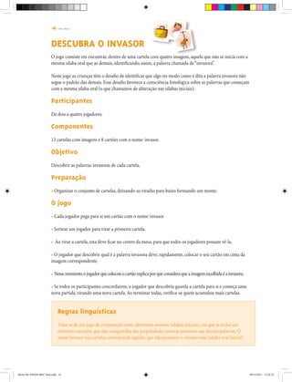 16 | T R I L H A S
DESCUBRA O INVASOR
O jogo consiste em encontrar, dentro de uma cartela com quatro imagens, aquela que não se inicia com a
mesma sílaba oral que as demais, identificando, assim, a palavra chamada de“invasora”.
Neste jogo as crianças têm o desafio de identificar que algo no modo como é dita a palavra invasora não
segue o padrão das demais. Esse desafio favorece a consciência fonológica sobre as palavras que começam
com a mesma sílaba oral (o que chamamos de aliteração nas sílabas iniciais).
Participantes
De dois a quatro jogadores.
Componentes
13 cartelas com imagens e 8 cartões com o nome: invasor.
Objetivo
Descobrir as palavras invasoras de cada cartela.
Preparação
• Organizar o conjunto de cartelas, deixando-as viradas para baixo formando um monte.
O jogo
• Cada jogador pega para si um cartão com o nome: invasor.
• Sortear um jogador para virar a primeira cartela.
• Ao virar a cartela, esta deve ficar no centro da mesa, para que todos os jogadores possam vê-la.
• O jogador que descobrir qual é a palavra invasora deve, rapidamente, colocar o seu cartão em cima da
imagem correspondente.
• Nessemomento,ojogadorquecolocouocartãoexplicaporqueconsideraqueaimagemescolhidaéainvasora.
• Se todos os participantes concordarem, o jogador que descobriu guarda a cartela para si e começa uma
nova partida, virando uma nova cartela.Ao terminar todas, verifica-se quem acumulou mais cartelas.
Regras linguísticas
Trata-se de um jogo de comparação entre elementos sonoros (sílabas iniciais),em que se inclui um
elemento estranho,que não compartilha das propriedades sonoras presentes nas demais palavras. O
nome invasor nas cartelas corresponde àqueles que não possuem o mesmo som (sílaba oral inicial)
Miolo DE JOGOS MEC final.indd 16 09/12/2011 12:02:33
 