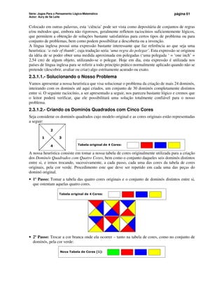 Série: Jogos Para o Pensamento Lógico-Matemático
Autor: Aury de Sá Leite
página 61
Colocado em outras palavras, esta ‘ciência’ pode ser vista como depositária de conjuntos de regras
e/ou métodos que, embora não rigorosos, geralmente refletem raciocínios suficientemente lógicos,
que permitem a obtenção de soluções bastante satisfatórias para certos tipos de problema ou para
conjunto de problemas, bem como podem possibilitar a descoberta ou a invenção.
A língua inglesa possui uma expressão bastante interessante que faz referência ao que seja uma
heurística: ‘a rule of thumb’, cuja tradução seria ‘uma regra do polegar’. Esta expressão se originou
da idéia de se poder obter uma medida aproximada em polegadas (‘uma polegada ‘ = ‘one inch’ =
2,54 cm) de algum objeto, utilizando-se o polegar. Hoje em dia, esta expressão é utilizada nos
países de língua inglesa para se referir a todo princípio prático normalmente aplicado quando não se
pretende (descobrir, avaliar ou criar) algo estritamente acurado ou exato.
2.3.1.1.- Solucionando o Nosso Problema
Vamos apresentar a nossa heurística que visa solucionar o problema da criação de mais 24 dominós,
inteirando com os dominós até aqui criados, um conjunto de 30 dominós completamente distintos
entre si. O seguinte raciocínio, a ser apresentado a seguir, nos pareceu bastante lógico e cremos que
o leitor poderá verificar, que ele possibilitará uma solução totalmente confiável para o nosso
problema.
2.3.1.2.- Criando os Dominós Quadrados com Cinco Cores
Seja considerar os dominós quadrados cujo modelo original e as cores originais estão representadas
a seguir:
1 3
2
4 Tabela original de 4 Cores:
A nossa heurística consiste em tomar a nossa tabela de cores originalmente utilizada para a criação
dos Dominós Quadrados com Quatro Cores, bem como o conjunto daqueles seis dominós distintos
entre si, e irmos trocando, sucessivamente, a cada passo, cada uma das cores da tabela de cores
originais, pela cor verde. Procedimento este que deve ser repetido em cada uma das peças do
dominó original.
• 1º Passo: Tomar a tabela das quatro cores originais e o conjunto de dominós distintos entre si,
que ostentam aquelas quatro cores.
Tabela original de 4 Cores:
• 2º Passo: Trocar a cor branca onde ela ocorrer – tanto na tabela de cores, como no conjunto de
dominós, pela cor verde:
Nova Tabela de Cores [1]:
 