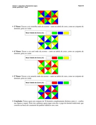 Volume 1: Jogos Para o Pensamento Lógico
Versão: janeiro/2011 - Draft
Página 62
• 3º Passo: Trocar a cor vermelha onde ela ocorrer – tanto na tabela de cores, como no conjunto de
dominós, pela cor verde:
Nova Tabela de Cores [2]:
• 4º Passo: Trocar a cor azul onde ela ocorrer – tanto na tabela de cores, como no conjunto de
dominós, pela cor verde:
Nova Tabela de Cores [3]:
• 5º Passo: Trocar a cor amarela onde ela ocorrer – tanto na tabela de cores, como no conjunto de
dominós, pela cor verde:
Nova Tabela de Cores [4]:
• Conclusão: Temos agora um conjunto de 30 dominós completamente distintos entre si – confira
nas figuras a seguir. Feito isto, podemos agora jogar com eles, o jogo de dominó tradicional, que
consiste na busca do casamento de padrões idênticos um a um.
 