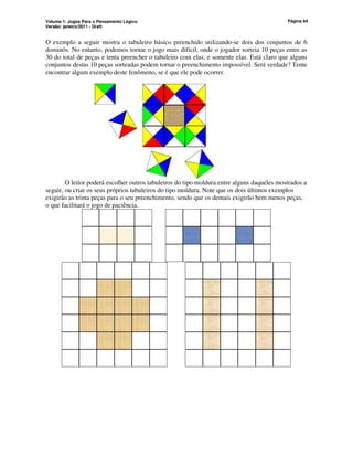 Volume 1: Jogos Para o Pensamento Lógico
Versão: janeiro/2011 - Draft
Página 64
O exemplo a seguir mostra o tabuleiro básico preenchido utilizando-se dois dos conjuntos de 6
dominós. No entanto, podemos tornar o jogo mais difícil, onde o jogador sorteia 10 peças entre as
30 do total de peças e tenta preencher o tabuleiro com elas, e somente elas. Está claro que alguns
conjuntos destas 10 peças sorteadas podem tornar o preenchimento impossível. Será verdade? Tente
encontrar algum exemplo deste fenômeno, se é que ele pode ocorrer.
O leitor poderá escolher outros tabuleiros do tipo moldura entre alguns daqueles mostrados a
seguir, ou criar os seus próprios tabuleiros do tipo moldura. Note que os dois últimos exemplos
exigirão as trinta peças para o seu preenchimento, sendo que os demais exigirão bem menos peças,
o que facilitará o jogo de paciência.
 