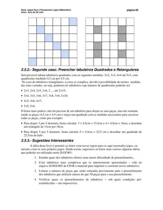Série: Jogos Para o Pensamento Lógico-Matemático
Autor: Aury de Sá Leite
página 65
2.5.2.- Segundo caso: Preencher tabuleiros Quadrados e Retangulares
Será possível adotar tabuleiros quadrados com as seguintes medidas: 2×2, 3×3, 4×4 até 5×5, com
quadrículas medindo 4,5 cm por 4,5 cm.
No caso de tabuleiros retangulares, a coisa se complica, devido à possibilidade de termos medidas
das mais variadas, ou seja, podemos ter tabuleiros cujo número de quadrículas poderão ser:
• 2×3, 2×4, 2×5, 2×6, 2 ..., até 2×15;
• 3×4, 3×5, 3×6, 3×7, 3×8, 3×9, 3×10;
• 4×5, 4×6, 4×7;
• 5×5, 5×6.
O leitor mais prático, não irá precisar de um tabuleiro para dispor as suas peças, mas tão somente
medir as peças (4,5 cm × 4,5 cm) e traçar um quadrado com as medidas necessárias para encaixar
todas as peças, como por exemplo:
• Para dispor 3 por 4 dominós, basta calcular: 3 × 4,5cm = 13,5cm e 4 × 4,5cm = 18cm, e desenhar
um retângulo de 13cm por 18cm.
• Para dispor 5 por 5 dominós: basta calcular 5 × 4,5cm = 22,5 cm e desenhar um quadrado de
22,5cm de lado.
2.5.3.- Sugestões Interessantes
A idéia deste livro é permitir ao leitor criar novas regras para os aqui mostrados jogos, ou
mesmo, criar os seus próprios jogos. Sendo assim, sugerimos ao leitor mais curioso algumas idéias
que poderão ser utilizadas neste JLGC#01:
1. Estudar quais dos tabuleiros oferece uma maior dificuldade de preenchimento,;
2. Criar tabuleiros mais complexos que os anteriormente apresentados – vide no
arquivo JLOGC#02 do CD-R o material para imprimir e construir novos tabuleiros;
3. Limitar o número de peças que serão sorteadas previamente para o preenchimento
dos tabuleiros que utilizem menos do que 30 peças para o seu preenchimento.
4. Verificar quais os preenchimentos de tabuleiros − sob quais condições pré-
estabelecidas − são impossíveis;
 