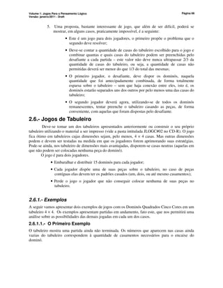 Volume 1: Jogos Para o Pensamento Lógico
Versão: janeiro/2011 - Draft
Página 66
5. Uma proposta, bastante interessante de jogo, que além de ser difícil, poderá se
mostrar, em alguns casos, praticamente impossível, é a seguinte:
• Este é um jogo para dois jogadores, o primeiro propõe o problema que o
segundo deve resolver;
• Deve-se contar a quantidade de casas do tabuleiro escolhido para o jogo e
combinar quantas e quais casas do tabuleiro podem ser preenchidas pelo
desafiante a cada partida – este valor não deve nunca ultrapassar 2/3 da
quantidade de casas do tabuleiro, ou seja, a quantidade de casas não
permitidas deverá ser menor do que 1/3 do total das mesmas;
• O primeiro jogador, o desafiante, deve dispor os dominós, naquela
quantidade que foi antecipadamente combinada, de forma totalmente
esparsa sobre o tabuleiro – sem que haja conexão entre eles, isto é, os
dominós estarão separados uns dos outros por pelo menos uma das casas do
tabuleiro;
• O segundo jogador deverá agora, utilizando-se de todos os dominós
remanescentes, tentar preenche o tabuleiro casando as peças, de forma
conveniente, com aquelas que foram dispostas pelo desafiante.
2.6.- Jogos de Tabuleiro
Deve-se tomar um dos tabuleiros apresentados anteriormente ou construir o seu próprio
tabuleiro utilizando o material a ser impresso (vide a pasta intitulada JLOGC#02 no CD-R). O jogo
fica ótimo em tabuleiros cujas dimensões sejam, pelo menos, 4 × 4 casas. Mas outras dimensões
podem e devem ser testadas na medida em que os jogadores forem aprimorando suas estratégias.
Pode-se ainda, nos tabuleiro de dimensões mais avantajadas, disporem-se casas neutras (aquelas em
que não podem ser colocadas nenhuma peça do dominó).
O jogo é para dois jogadores.
• Embaralhar e distribuir 15 dominós para cada jogador;
• Cada jogador dispõe uma de suas peças sobre o tabuleiro, no caso de peças
contíguas elas devem ter os padrões casados (um, dois, ou até mesmo casamentos);
• Perde o jogo o jogador que não conseguir colocar nenhuma de suas peças no
tabuleiro.
2.6.1.- Exemplos
A seguir vamos apresentar dois exemplos de jogos com os Dominós Quadrados Cinco Cores em um
tabuleiro 4 × 4. Os exemplos apresentam partidas em andamento, fato este, que nos permitirá uma
análise sobre as possibilidades das demais jogadas em cada um dos casos.
2.6.1.1.- O Primeiro Exemplo
O tabuleiro mostra uma partida ainda não terminada. Os números que aparecem nas casas ainda
vazias do tabuleiro correspondem à quantidade de casamentos necessários para o encaixe do
dominó.
 