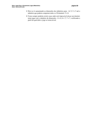 Série: Jogos Para o Pensamento Lógico-Matemático
Autor: Aury de Sá Leite
página 69
• Deve-se ir aumentando as dimensões dos tabuleiros para: 4× 5; 5 × 5 até o
tabuleiro que poderia comportar todos os 30 dominós: 5 × 6.
• Como sempre poderão existir casas onde será impossível alocar um dominó,
tente jogar com o tabuleiro de dimensões: 6 × 6; 6 × 7; 7 × 7, verificando a
partir de qual deles o jogo se torna trivial.
 