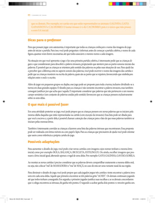 17 | C A D E R N O D E J O G O S
que os demais. Por exemplo, no cartão em que estão representados os animais: GALINHA, GATO,
GAFANHOTO e CACHORRO. O nome invasor é o do CACHORRO, pois é o único que não possui
o som GA inicial.
Dicas para o professor
Paraquepossamjogarcomautonomia,éimportantequetodasascriançasconheçamonomedasimagensdojogo
antesdeiniciarapartida.Paraisso,vocêpodeperguntareinformar,antesdecomeçarapartidacoletiva,onomedecada
figura,quantasvezesforemnecessárias,atéquetodosassociemomesmonomeacadaimagem.
Nasituaçãoemquevocêapresentaojogoefazumaprimeirapartidacoletiva,éinteressantepedirqueascriançasdi-
gamoqueconsideraramparadescobrirapalavrainvasora,propiciandoqueatentemparaaspartessonorasiniciaisdas
palavras.Épossívelqueascriançasseorientempelosentidodaspalavrasoupelassuassituaçõesdeuso.Paraajudá-las
aperceberqueadiferençaestánoaspectosonorodaspalavras,vocêpodeescreveronomedasimagensdascartelase
pedirqueascriançasmostremnaescritadapalavra,quaissãoaspartesqueserepetem,favorecendoqueestabeleçam
relaçõesentreooraleoescrito.
Alémdejogarempequenosgruposouduplas,essejogopodeserpropostoparatodaaturma,inclusivedividindo-sea
turmaemduasgrandesequipes.Odesafioparaascriançasénãosomenteencontrarapalavrainvasora,mastambém
conseguirjustificarporqueachaqueéaquela.Éimportanteconsiderarquepalavrasquenãopertencemaummesmo
camposemântico(umconjuntodepalavrasunidaspelosentido)favorecemqueascriançaspensemexclusivamente
sobreossonsdelas.
O que mais é possível fazer
Emumaatividadeposterioraojogo,vocêpodeproporqueascriançaspensememnovaspalavrasqueseiniciempela
mesmasílabadaquelasqueestãorepresentadasnacartela(comexceçãodainvasora).Essalistapodeserditadapara
quevocêaescrevae,apartirdela,épossívelchamaraatençãodascriançasparaofatodequeessaspalavrastambémse
iniciampelasmesmasletras.
Tambéméinteressanteconvidarascriançasafazeremumalistadaspalavrasintrusasqueencontraram.Essaproposta
podeserrealizadacomletrasmóveisoucompapelelápis.Paraascriançasqueprecisaremdeajudavocêpodeorientar
queusemcomoreferênciaaprópriacarteladojogo.
Possíveis adaptações
Paraaumentar o desafio do jogo,você pode criar novas cartelas com imagens cujos nomes tenham a mesma letra
inicial,como por exemplo:BOLA,BALANÇA,BICICLETA,ESTILINGUE.Ou ainda,escolher imagens que pos-
suam a letra inicialigual,alterandoapenasavogaldeumadelas.Porexemplo:GATO,GALINHA,GAVIÃO,GORILA.
Aomontarasnovascartelaséprecisoconsiderarqueaspalavrasdevemcompartilharexatamenteamesmasílabaoral,
ouseja,nãocolocar“mã”deMAMADEIRAe“ma”deMAÇÃ,nocasodeestaserumavariantenasaldasuaregião.
Paradiminuirodesafiodojogo,vocêpodeproporquecadajogadorpeguetrêscartelasetenteencontrarapalavrainva-
soraemcadaumadelas.Aquelequeprimeiroencontrarastrêspalavrasgrita“ACHEI”. Osdemaiscontinuamjogando
atéquetodostenhamconseguido.Emseguida,oprimeirojogadorjustificasuasescolhase,seosdemaisconcordarem
queocolegaencontrouasintrusas,eleganhatrêspontos.Osegundoaacabarganhadoispontoseoterceiroganhaum.
Miolo DE JOGOS MEC final.indd 17 09/12/2011 12:02:33
 