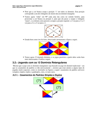 Série: Jogos Para o Pensamento Lógico-Matemático
Autor: Aury de Sá Leite
página 71
• Note que a cor branca ocupa a posição ‘1’ em todos os dominós. Esta posição
corresponde a um dos triângulos de menor área no dominó retangular.
• Vamos agora ‘rodar’ em 90º cada uma das cores no sentido horário, para
posicionar a cor branca na posição 2, para que ela passe a ocupar o triângulo
‘maior’, e as demais cores passem a ocupar a posição seguinte: a 2 vai para a 3; a 3
vai para a 4 e a 4 vai para a 1.
1 3
2
4
• Estude bem como isto foi feito, observando atentamente a figura a seguir.
• Temos agora 12 dominós distintos, e os jogos possíveis a partir deles serão bem
mais interessantes. Confira a seguir.
3.2.- Jogando com os 12 Dominós Retangulares
Mesmo que o jogo com os dominós retangulares seja baseado no jogo do dominó tradicional – em
que os casamentos de padrões se dão univocamente –, teremos que estar atentos a alguns tipos de
jogadas muito especiais, como os mostrados na figuras a seguir: casamentos de padrões unívocos
(simples); duplos; triplos e quádruplos, estes, os mais raros.
3.2.1.- Casamentos de Padrões Simples e Duplos
(?)
(?)
 