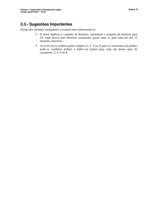 Volume 1: Jogos Para o Pensamento Lógico
Versão: janeiro/2011 - Draft
Página 74
3.3.- Sugestões Importantes
O jogo dos dominós retangulares se tornará mais interessante se:
 O leitor duplicar o conjunto de dominós, aumentado o conjunto de dominós para
24, onde haverá dois dominós exatamente iguais entre si, para cada um dos 12
dominós anteriores.
 Ao invés de se atribuir pontos simples (1, 2, 3 ou 4) para os casamentos de padrão,
pode-se combinar atribuir o dobro de pontos para cada um destes tipos de
casamento: 2, 4, 6 ou 8.
 