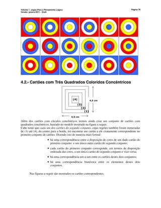 Volume 1: Jogos Para o Pensamento Lógico
Versão: janeiro/2011 - Draft
Página 76
4.2.- Cartões com Três Quadrados Coloridos Concêntricos
4,5 cm
4,5 cm
(4)
(3)
(2)
(1)
Além dos cartões com círculos concêntricos iremos ainda criar um conjunto de cartões com
quadrados concêntricos, baseado no modelo mostrado na figura a seguir.
Cabe notar que cada um dos cartões do segundo conjunto, cujas regiões também foram numeradas
de (1) até (4), do centro para a borda, irá encontrar um cartão a ele exatamente correspondente no
primeiro conjunto de cartões. Dizendo isto de maneira mais formal:
• há uma correspondência entre a disposição de cores de um dado cartão do
primeiro conjunto e um único outro cartão do segundo conjunto;
• cada cartão do primeiro conjunto corresponde, em termos de disposição
ordenada das cores, a um único cartão do segundo conjunto e vice-versa;
• há uma correspondência um-a-um entre os cartões destes dois conjuntos;
• há uma correspondência biunívoca entre os elementos destes dois
conjuntos.
Nas figuras a seguir são mostrados os cartões correspondentes.
 