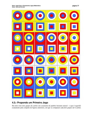 Série: Jogos Para o Pensamento Lógico-Matemático
Autor: Aury de Sá Leite
página 77
4.3.- Propondo um Primeiro Jogo
Há entre estes dois grupos de cartões um casamento de padrões bastante natural – o que é sugerido
exatamente pelo conjunto de figuras anteriores, em que se comparam cada dois grupos de 6 cartões
 