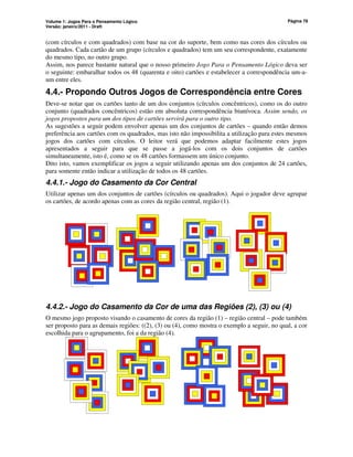 Volume 1: Jogos Para o Pensamento Lógico
Versão: janeiro/2011 - Draft
Página 78
(com círculos e com quadrados) com base na cor do suporte, bem como nas cores dos círculos ou
quadrados. Cada cartão de um grupo (círculos e quadrados) tem um seu correspondente, exatamente
do mesmo tipo, no outro grupo.
Assim, nos parece bastante natural que o nosso primeiro Jogo Para o Pensamento Lógico deva ser
o seguinte: embaralhar todos os 48 (quarenta e oito) cartões e estabelecer a correspondência um-a-
um entre eles.
4.4.- Propondo Outros Jogos de Correspondência entre Cores
Deve-se notar que os cartões tanto de um dos conjuntos (círculos concêntricos), como os do outro
conjunto (quadrados concêntricos) estão em absoluta correspondência biunívoca. Assim sendo, os
jogos propostos para um dos tipos de cartões servirá para o outro tipo.
As sugestões a seguir podem envolver apenas um dos conjuntos de cartões – quando então demos
preferência aos cartões com os quadrados, mas isto não impossibilita a utilização para estes mesmos
jogos dos cartões com círculos. O leitor verá que podemos adaptar facilmente estes jogos
apresentados a seguir para que se passe a jogá-los com os dois conjuntos de cartões
simultaneamente, isto é, como se os 48 cartões formassem um único conjunto.
Dito isto, vamos exemplificar os jogos a seguir utilizando apenas um dos conjuntos de 24 cartões,
para somente então indicar a utilização de todos os 48 cartões.
4.4.1.- Jogo do Casamento da Cor Central
Utilizar apenas um dos conjuntos de cartões (círculos ou quadrados). Aqui o jogador deve agrupar
os cartões, de acordo apenas com as cores da região central, região (1).
4.4.2.- Jogo do Casamento da Cor de uma das Regiões (2), (3) ou (4)
O mesmo jogo proposto visando o casamento de cores da região (1) – região central – pode também
ser proposto para as demais regiões: ((2), (3) ou (4), como mostra o exemplo a seguir, no qual, a cor
escolhida para o agrupamento, foi a da região (4).
 