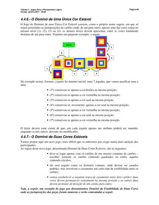 Volume 1: Jogos Para o Pensamento Lógico
Versão: janeiro/2011 - Draft
Página 80
4.4.6.- O Dominó de Uma Única Cor Estável
O Jogo do Dominó de uma Única Cor Estável consiste, como o próprio nome sugere, em que só
sejam permitidas as justaposições de cartões onde, de um para outro, apenas uma das cores esteja no
mesmo nível (1), (2), (3) ou (4), os demais níveis devem apresentar, entre si, cores totalmente
distintas de um para outro. Vejamos um pequeno exemplo, a seguir.
1 2 3
4
6
7
5
Início
No exemplo acima, fizemos, a partir do dominó inicial, mais 7 jogadas, que vamos justificar uma a
uma:
• (1ª) conservou-se apenas a cor branca na mesma posição;
• (2ª) conservou-se apenas a cor vermelha na mesma posição;
• (3ª) conservou-se apenas a cor azul na mesma posição;
• (4ª) conservou-se, novamente, apenas a cor azul na mesma posição;
• (5ª) conservou-se apenas a cor vermelha na mesma posição;
• (6ª) conservou-se apenas a cor azul na mesma posição;
• (7ª) conservou-se apenas a cor vermelha na mesma posição.
O leitor deverá estar ciente de que: em cada jogada apenas um atributo poderá ser mantido,
enquanto os três outros, deverão ser modificados.
4.4.7.- O Dominó de Duas Cores Estáveis
Vamos propor aqui um novo jogo, mais difícil que os anteriores por exigir muita mais atenção dos
participantes.
As regras deste novo jogo, denominado Dominó de Duas Cores Estáveis, são as seguintes:
• deve-se jogar apenas com os cartões de um mesmo conjunto de cartões –
escolher somente os cartões contendo quadrados ou então, aqueles
contendo círculos;
• ele será jogado como os dominós comuns, onde devem ser casados
padrões, mas envolvem o casamento um certo tipo de estabilidade entre os
cartões;
• vamos estabelecer a seguinte regra de casamento entre dois cartões: duas
cores devem permanecer exatamente na mesma posição e as outras duas
devem permutar de posição de um cartão para outro.
Veja, a seguir, um exemplo do jogo que denominamos Dominó da Estabilidade de Duas Cores
onde as justaposições das peças foram numeras e serão comentadas a seguir.
 