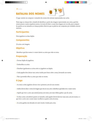 18 | T R I L H A S
BATALHA DOS NOMES
O jogo consiste em comparar o tamanho dos nomes dos animais representados nas cartas.
Neste jogo as crianças têm o desafio de identificar, a partir das imagens representadas nas cartas, qual dos
nomes possui a maior sequência sonora.Ao terem de dizer o nome das imagens em voz alta, para compará-
las quanto ao seu tamanho, as crianças podem observar que as palavras são compostas por unidades sonoras
menores.
Participantes
Dois jogadores ou duas duplas.
Componentes
24 cartas com imagens.
Objetivo
Identificar qual dos nomes é o maior dentre as cartas que estão na mesa.
Preparação
• Formar duplas de jogadores.
• Embaralhar as cartas.
• Distribuir igualmente as cartas entre os jogadores ou duplas.
• Cada jogador deve deixar suas cartas viradas para baixo sobre a mesa, formando um monte.
• Não é permitido olhar as cartas que estão no monte.
O jogo
• Ao sinal, os dois jogadores devem virar a primeira carta de seus montes.
• Ambos devem dizer o nome da imagem que está em sua carta e identificar qual delas tem o maior nome.
• Aquele que tiver a carta cujo animal possua um nome com mais sílabas ganha o par de cartas.
• Se duas cartas coincidirem quanto ao tamanho, cada jogador deverá desvirar mais uma carta do monte, e o
que tiver a carta com o nome maior recolherá as quatro cartas da mesa.
• As cartas ganhas são deixadas em outro monte, viradas para cima.
Miolo DE JOGOS MEC final.indd 18 09/12/2011 12:02:33
 
