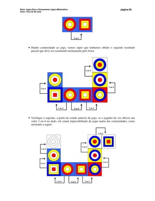 Série: Jogos Para o Pensamento Lógico-Matemático
Autor: Aury de Sá Leite
página 83
3 ou 6
• Dando continuidade ao jogo, vamos supor que tenhamos obtido o seguinte resultado
parcial que deve ser examinado atentamente pelo leitor.
3 ou 6
1 ou 4 2 ou 5
1 ou 4
2 ou 6
3 ou 6
• Verifique o seguinte, a partir do estado anterior do jogo: se o jogador da vez obtiver um
valor 3 ou 6 no dado, ele estará impossibilitado de jogar numa das extremidades, como
mostrado a seguir:
3 ou 6
1 ou 4 2 ou 5
1 ou 4
2 ou 6
3 ou 6
3 ou 6
3 ou 6
 
