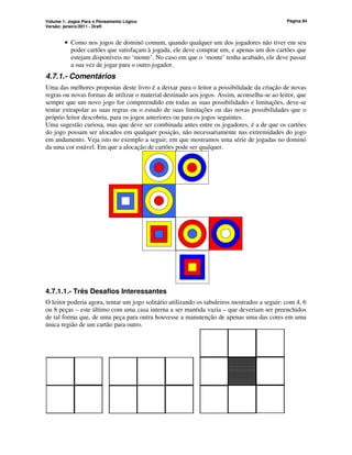Volume 1: Jogos Para o Pensamento Lógico
Versão: janeiro/2011 - Draft
Página 84
• Como nos jogos de dominó comum, quando qualquer um dos jogadores não tiver em seu
poder cartões que satisfaçam à jogada, ele deve comprar um, e apenas um dos cartões que
estejam disponíveis no ‘monte’. No caso em que o ‘monte’ tenha acabado, ele deve passar
a sua vez de jogar para o outro jogador.
4.7.1.- Comentários
Uma das melhores propostas deste livro é a deixar para o leitor a possibilidade da criação de novas
regras ou novas formas de utilizar o material destinado aos jogos. Assim, aconselha-se ao leitor, que
sempre que um novo jogo for compreendido em todas as suas possibilidades e limitações, deve-se
tentar extrapolar as suas regras ou o estudo de suas limitações ou das novas possibilidades que o
próprio leitor descobriu, para os jogos anteriores ou para os jogos seguintes.
Uma sugestão curiosa, mas que deve ser combinada antes entre os jogadores, é a de que os cartões
do jogo possam ser alocados em qualquer posição, não necessariamente nas extremidades do jogo
em andamento. Veja isto no exemplo a seguir, em que mostramos uma série de jogadas no dominó
da uma cor estável. Em que a alocação de cartões pode ser qualquer.
4.7.1.1.- Três Desafios Interessantes
O leitor poderia agora, tentar um jogo solitário utilizando os tabuleiros mostrados a seguir: com 4, 6
ou 8 peças – este último com uma casa interna a ser mantida vazia – que deveriam ser preenchidos
de tal forma que, de uma peça para outra houvesse a manutenção de apenas uma das cores em uma
única região de um cartão para outro.
 