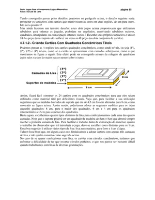 Série: Jogos Para o Pensamento Lógico-Matemático
Autor: Aury de Sá Leite
página 85
Tendo conseguido passar pelos desafios propostos no parágrafo acima, o desafio seguinte seria:
preencher os tabuleiros com cartões que mantivessem as cores em duas regiões, de um para outro.
Isto seria possível?
Mas ainda fazemos um terceiro desafio: estes dois jogos acima propostos,em que utilizamos
tabuleiros para orientar as jogadas, poderiam ser ampliados, envolvendo tabuleiros maiores,
quadrados, retangulares ou com espaços internos vazios ? Desenhe seus próprios tabuleiros e utilize
24 das peças (um conjunto de cartões) ou todas as 48 peças (os dois conjuntos de cartões).
4.7.1.2.- Criando Cartões Com Quadrados Concêntricos Táteis
Podemos pensar as 4 regiões dos cartões quadrados concêntricos, como sendo níveis, ou seja (1º),
(2º), (3º) e (4º) níveis, como se o cartão se apresentasse com camadas sobrepostas, como o que
mostramos na figura a seguir. Este efeito pode ser conseguido através da colagem de quadrados
cujos raios variam do maior para o menor sobre o outro.
8 cm
8 cm
(4º)
(3º)
(1º)
(2º)
Suporte: de madeira
Camadas de Lixa
Assim, ficará fácil construir os 24 cartões com os quadrados concêntricos para que eles sejam
utilizados como material tátil por deficientes visuais. Veja que, para facilitar a sua utilização
sugerimos que as medidas dos lados do suporte que era de 4,5 cm fossem alteradas para 8 cm, como
mostrado na figura acima. Assim sendo, poderíamos adotar as seguintes medidas para os lados
daqueles quadrados: 8 cm, para o maior dos quadrados, 6 cm e 4 cm para os quadrados
intermediários e 2 cm para o menor dos quadrados.
Basta agora, escolhermos quatro tipos distintos de lixa para confeccionarmos cada uma das quatro
camadas. Note que o suporte poderá ser um quadrado de madeira de 8cm × 8cm que deverá sempre
receber a primeira camada de lixa. Para facilitar o trabalho tanto de elaboração do material, quanto
o trabalho do observador que irá introduzir o jogo, deve-se escolher cores distintas para as lixas.
Uma boa sugestão é utilizar vários tipos de lixa: lixa para madeira, para ferro e lixas d’água.
Talvez fosse bom que, em alguns casos nos limitássemos a adotar cartões com apenas três camadas
de lixa, e não quatro camadas como sugerida acima.
No caso de se querer confeccionar com lixa, os cartões com círculos concêntricos, teríamos que
enfrentar a dificuldade de ter que recortar círculos perfeitos, o que nos parece ser bastante difícil
quando trabalhamos com lixas de diversas granulações.
 