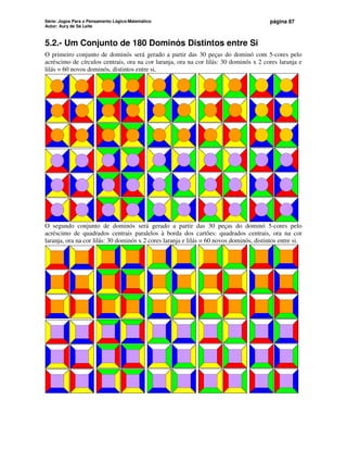 Série: Jogos Para o Pensamento Lógico-Matemático
Autor: Aury de Sá Leite
página 87
5.2.- Um Conjunto de 180 Dominós Distintos entre Si
O primeiro conjunto de dominós será gerado a partir das 30 peças do dominó com 5-cores pelo
acréscimo de círculos centrais, ora na cor laranja, ora na cor lilás: 30 dominós x 2 cores laranja e
lilás = 60 novos dominós, distintos entre si.
O segundo conjunto de dominós será gerado a partir das 30 peças do dominó 5-cores pelo
acréscimo de quadrados centrais paralelos à borda dos cartões: quadrados centrais, ora na cor
laranja, ora na cor lilás: 30 dominós x 2 cores laranja e lilás = 60 novos dominós, distintos entre si.
 