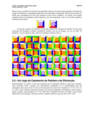 Volume 1: Jogos Para o Pensamento Lógico
Versão: janeiro/2011 - Draft
Página 88
Observe que a escolha da colocação dos quadrados centrais com suas bordas paralelas às bordas dos
cartões foi arbitrária, os quadrados poderiam ser posicionados em diagonal. O leitor irá encontrar no
CD-R que acompanha este livro não somente os três novos conjuntos de cartões, mas aquele
conjunto de que os quadrados estarão dispostos com suas diagonais, e não os seus lados, paralelos
às laterais dos cartões.
O terceiro conjunto de dominós será gerado a partir das 30 peças do dominó 5-cores pelo
acréscimo de hexágonos centrais: hexágonos centrais, ora na cor laranja, ora na cor lilás: 30
dominós x 2 cores laranja e lilás = 60 novos dominós, distintos entre si.
5.3.- Um Jogo de Casamento de Padrões e de Diferenças
Estruturalmente os cartões 7-cores são compostos por 4 triângulos idênticos cujas cores (amarelo,
azul, vermelho, verde e branco) são ciclicamente combinadas 4 a 4 (possibilidades que são
calculadas como um caso de: 5 vezes as Permutações Circulares de 4 elementos = 5 x 4! = 5 x 3 x
2 = 30), e mais 3 figuras centrais que podem ser círculos, quadrados e hexágonos, como mostra a
figura a seguir ( que resultam em 3 x 30 = 90). Para a obtenção de todos os cartões 7-cores, basta
adotar duas cores (laranja e lilás para colorir as figuras centrais) o que nos dá 2 x 90 = 180.
 