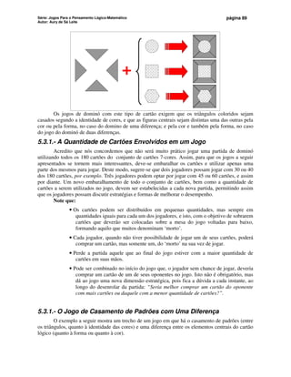 Série: Jogos Para o Pensamento Lógico-Matemático
Autor: Aury de Sá Leite
página 89
+
Os jogos de dominó com este tipo de cartão exigem que os triângulos coloridos sejam
casados segundo a identidade de cores, e que as figuras centrais sejam distintas uma das outras pela
cor ou pela forma, no caso do domino de uma diferença; e pela cor e também pela forma, no caso
do jogo do dominó de duas diferenças.
5.3.1.- A Quantidade de Cartões Envolvidos em um Jogo
Acredito que nós concordemos que não será muito prático jogar uma partida de dominó
utilizando todos os 180 cartões do conjunto de cartões 7-cores. Assim, para que os jogos a seguir
apresentados se tornem mais interessantes, deve-se embaralhar os cartões e utilizar apenas uma
parte dos mesmos para jogar. Deste modo, sugere-se que dois jogadores possam jogar com 30 ou 40
dos 180 cartões, por exemplo. Três jogadores podem optar por jogar com 45 ou 60 cartões, e assim
por diante. Um novo embaralhamento de todo o conjunto de cartões, bem como a quantidade de
cartões a serem utilizados no jogo, devem ser estabelecidas a cada nova partida, permitindo assim
que os jogadores possam discutir estratégias e formas de melhorar o desempenho.
Note que:
• Os cartões podem ser distribuídos em pequenas quantidades, mas sempre em
quantidades iguais para cada um dos jogadores, e isto, com o objetivo de sobrarem
cartões que deverão ser colocadas sobre a mesa do jogo voltadas para baixo,
formando aquilo que muitos denominam ‘morto’.
• Cada jogador, quando não tiver possibilidade de jogar um de seus cartões, poderá
comprar um cartão, mas somente um, do ‘morto’ na sua vez de jogar.
• Perde a partida aquele que ao final do jogo estiver com a maior quantidade de
cartões em suas mãos.
• Pode ser combinado no início do jogo que, o jogador sem chance de jogar, deveria
comprar um cartão de um de seus oponentes no jogo. Isto não é obrigatório, mas
dá ao jogo uma nova dimensão estratégica, pois fica a dúvida a cada instante, ao
longo do desenrolar da partida: “Seria melhor comprar um cartão do oponente
com mais cartões ou daquele com a menor quantidade de cartões?”.
5.3.1.- O Jogo de Casamento de Padrões com Uma Diferença
O exemplo a seguir mostra um trecho de um jogo em que há o casamento de padrões (entre
os triângulos, quanto à identidade das cores) e uma diferença entre os elementos centrais do cartão
lógico (quanto à forma ou quanto à cor).
 
