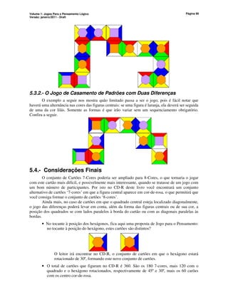 Volume 1: Jogos Para o Pensamento Lógico
Versão: janeiro/2011 - Draft
Página 90
5.3.2.- O Jogo de Casamento de Padrões com Duas Diferenças
O exemplo a seguir nos mostra quão limitado passa a ser o jogo, pois é fácil notar que
haverá uma alternância nas cores das figuras centrais: se uma figura é laranja, ela deverá ser seguida
de uma da cor lilás. Somente as formas é que irão variar sem um sequenciamento obrigatório.
Confira a seguir.
5.4.- Considerações Finais
O conjunto de Cartões 7-Cores poderia ser ampliado para 8-Cores, o que tornaria o jogar
com este cartão mais difícil, e possivelmente mais interessante, quando se tratasse de um jogo com
um bom número de participantes. Por isto no CD-R deste livro você encontrará um conjunto
alternativo de cartões ‘7-cores’ em que a figura central aparece em cor-de-rosa, o que permitirá que
você consiga formar o conjunto de cartões ‘8-cores’.
Ainda mais, no caso de cartões em que o quadrado central esteja localizado diagonalmente,
o jogo das diferenças poderá levar em conta, além da forma das figuras centrais ou de sua cor, a
posição dos quadrados se com lados paralelos à borda do cartão ou com as diagonais paralelas às
bordas.
• No tocante à posição dos hexágonos, fica aqui uma proposta de Jogo para o Pensamento:
no tocante à posição do hexágono, estes cartões são distintos?
O leitor irá encontrar no CD-R, o conjunto de cartões em que o hexágono estará
rotacionado de 30º, formando este novo conjunto de cartões.
• O total de cartões que figuram no CD-R é 360. São os 180 7-cores, mais 120 com o
quadrado e o hexágono rotacionados, respectivamente de 45º e 30º, mais os 60 carões
com os centro cor-de-rosa.
 