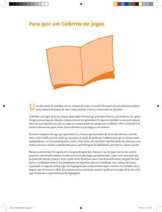 Para que um Caderno de jogos
ma das metas do trabalho com as crianças de 6 anos na escola é formação de um ambiente propício
para o desenvolvimento de uma criança atuante, criativa e interessada em aprender.
Trabalhar com jogos junto às crianças dessa idade favorece que princípios básicos característicos das apren-
dizagens nessa etapa da vida das crianças possam ser garantidos. Os jogos as convidam a uma participação
ativa em suas experiências, pois, ao jogar, as crianças exploram, perguntam e refletem sobre a realidade e as
formas culturais nas quais vivem, desenvolvendo-se psicológica e socialmente.
Favorecer situações de jogo que apresentem às crianças oportunidades de novas descobertas e incenti-
vem a criatividade pessoal, ainda que apoiadas na ajuda do professor, colabora para que se tornem mais
independentes em seus pensamentos e ações.Além disso, são excelentes oportunidades de interação com
outras crianças e adultos, contribuindo para a aprendizagem de habilidades, princípios e valores sociais.
Mesmo se mostrando tão significativo na aprendizagem das crianças, o uso de jogos nas escolas ainda é
pequeno, contrariando estudos recentes na área da psicologia que apresentam o jogo como uma ação que,
do ponto de vista da criança, é séria e pode trazer benefícios para o seu desenvolvimento integral. Por esse
motivo, escolhemos oferecer aos professores um repertório para ser trabalhado com crianças de 6 anos,
organizado da seguinte forma: jogos de linguagem (que compreendem regras com foco no trabalho com a
língua e que favorecem o olhar das crianças para as estruturas sonoras e gráficas) e os jogos de faz de conta
(que favorecem a experimentação da linguagem).
U
Miolo DE JOGOS MEC final.indd 1 09/12/2011 12:02:31
 