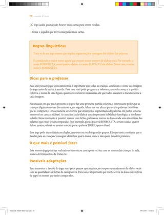 19 | C A D E R N O D E J O G O S
• O jogo acaba quando não houver mais cartas para serem viradas.
• Vence o jogador que tiver conseguido mais cartas.
Regras linguísticas
Trata-se de um jogo sonoro que implica segmentação e contagem das sílabas das palavras.
É considerado o maior nome aquele que possuir maior número de sílabas orais. Por exemplo, o
nome BORBOLETA possui quatro sílabas, e o nome MACACO, três sílabas. Nesse caso, o nome
maior é BORBOLETA.
Dicas para o professor
Para que possam jogar com autonomia, é importante que todas as crianças conheçam o nome das imagens
do jogo antes de iniciar a partida. Para isso, você pode perguntar e informar, antes de começar a partida
coletiva, o nome de cada figura, quantas vezes forem necessárias, até que todos associem o mesmo nome a
cada imagem.
Na situação em que você apresenta o jogo e faz uma primeira partida coletiva, é interessante pedir que as
crianças digam os nomes dos animais e, em seguida, falem em voz alta as partes das palavras (as sílabas
que as compõem). Dessa maneira se favorece que observem a segmentação de palavras em partes sonoras
menores (no caso, as sílabas).A consciência da sílaba é uma importante habilidade fonológica a ser desen-
volvida. Nesse momento é possível marcar com fichas, palmas ou marcas na lousa cada uma das sílabas das
palavras que estão sendo comparadas (por exemplo, para a palavra BORBOLETA, seriam usadas quatro
fichas, quatro palmas ou quatro marcas; para a palavra TIGRE, apenas duas).
Esse jogo pode ser realizado em duplas,quartetos ou em dois grandes grupos.É importante considerar que o
desafio para as crianças é conseguir identificar qual o maior nome e não quem descobre primeiro.
O que mais é possível fazer
Este mesmo jogo pode ser realizado oralmente ou com apoio escrito, com os nomes das crianças da sala,
nomes de brinquedos, de frutas etc.
Possíveis adaptações
Para aumentar o desafio do jogo, você pode propor que as crianças comparem os números de sílabas orais
com as quantidades de letras de cada palavra. Para isso, é importante que você escreva na lousa ou em tiras
de papel os nomes que serão comparados.
Miolo DE JOGOS MEC final.indd 19 09/12/2011 12:02:33
 