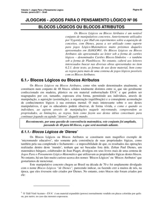 Volume 1: Jogos Para o Pensamento Lógico
Versão: janeiro/2011 - Draft
Página 92
JLOGC#06 - JOGOS PARA O PENSAMENTO LÓGICO Nº 06
BLOCOS LÓGICOS OU BLOCOS ATRIBUTOS
Os Blocos Lógicos ou Blocos Atributos é um notável
conjunto de manipulativos concretos. Anteriormente utilizados
por Vygotsky e por Hull em experimentos sobre a aquisição de
conceitos, com Dienes, passa a ser utilizado como suporte
para jogos Lógico-Matemáticos muito próximos daqueles
apresentados em JLOGC#01. Os Blocos Lógicos ou Blocos
Atributos são apresentados ao leitor sob a forma de cartões
lógicos – denominados Cartões Blocos-Símbolos – e também
sob a forma de Planiblocos. No entanto, caberá aos leitores
interessados buscar nas diversas obras apresentadas no item
6.2.1. deste texto, as formas de uso deste material, bem como
as regras para mais de uma centena de jogos lógicos possíveis
com os Blocos Atributos.
6.1.- Blocos Lógicos ou Blocos Atributos
Os Blocos Lógicos ou Blocos Atributos, como vêm sendo denominados atualmente, se
constituem num conjunto de 48 blocos sólidos totalmente distintos entre si, que são geralmente
confeccionado em madeira, plástico ou em material emborrachado EVA5
e que podem ser
reagrupados por cor, tamanho, espessura e/ou forma, permitindo aos indivíduos, através de
manipulação, a aquisição (assimilação), a organização (equilibração) e a conseqüente acomodação
de conhecimentos lógicos à sua estrutura mental. O mais interessante sobre o uso destes
manipulativos, é que os educadores podem observar, de forma vívida, o como e quando os
indivíduos, ao agirem através de manipulações naquele micromundo, compreendem as
propriedades, as limitações, as regras, bem como fazem uso destas idéias conceituais para
continuar jogando ou agindo “dentro” daquele mundo.
Recentemente, por uma questão de conveniência matemática, este conjunto foi ampliado,
passando de 48 para 60 blocos, o que será mostrado adiante.
6.1.1.- Blocos Lógicos de ‘Dienes’
Os Blocos Lógicos ou Blocos Atributos se constituem num magnífico exemplo de
‘micromundo educativo’, não somente pela consistência de suas propriedades lógicas, como
também pela sua completude e fechamento – a impossibilidade de que, os resultados das operações
realizadas dentro deste ‘mundo’, tenham que ser buscadas fora dele. Zoltan Paul Dienes, um
matemático húngaro, colaborador de Jean Piaget, divulgou em seus livros mais de uma centena de
Jogos Para o Pensamento Lógico-Matemático que utilizavam as propriedades lógicas destes blocos.
No entanto, há um fato muito curioso acerca dos nomes ‘Blocos Lógicos’ ou ‘Blocos Atributos’ que
gostaríamos de mencionar.
Este manipulativo concreto chegou ao Brasil na década de 70 e foi amplamente divulgado
com o nome Blocos Lógicos “de Dienes”, parecendo indicar, ou fazendo crer a muitos de nós, na
época, que eles tivessem sido criados por Dienes. No entanto, estes blocos não foram criados por
ele:
5
O ‘Edil Vinil Acetato – EVA’ é um material expandido (poroso) normalmente vendido em placas coloridas por quilo
ou, por metro, no caso das menores espessuras.
 