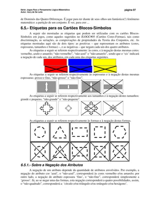Série: Jogos Para o Pensamento Lógico-Matemático
Autor: Aury de Sá Leite
página 97
de Dominós das Quatro Diferenças. É jogar para ter diante de seus olhos um fantástico(!) fenômeno
matemático: a partição de um conjunto. É ver, para crer ...
6.5.- Etiquetas para os Cartões Blocos-Símbolos
A seguir são mostradas as etiquetas que podem ser utilizadas com os cartões Blocos-
Símbolos em jogos, como aqueles sugeridos no JLOGC#05 (Cartões Cores-Formas), tais como
discriminação, as seriações, as comprovações de propriedades da Teoria dos Conjuntos, etc. As
etiquetas mostradas aqui são de dois tipos: as positivas – que representam os atributos (cores,
espessuras, tamanhos e formas) –, e as negativas – que negam cada um dos quatro atributos.
As etiquetas a seguir se referem respectivamente: às cores, e à negação destas mesmas cores:
vermelho, azulo e amarelo; “não-vermelho”, “não-azul” e “não-amarelo”, sendo que o ‘xis’ indicará
a negação de cada um, dos atributos, em cada uma das etiquetas seguintes.
As etiquetas a seguir se referem respectivamente às espessuras e à negação destas mesmas
espessuras: grosso e fino, “não-grosso” e “não-fino”.
As etiquetas a seguir se referem respectivamente aos tamanhos e à negação destes tamanhos:
grande e pequeno, “não-grande” e “não-pequeno”.
As etiquetas a seguir se referem respectivamente às formas e à negação destas formas.
6.5.1.- Sobre a Negação dos Atributos
A negação de um atributo depende da quantidade de atributos envolvidos. Por exemplo, a
negação do atributo cor ‘azul’, o “não-azul”, corresponderá às cores vermelho e/ou amarelo; por
outro lado, a negação do atributo espessura ‘fino’, o “não-fino”, corresponderá simplesmente a
‘grosso’. Já, ao se negar uma das formas, esta negação corresponderá a quatro possibilidades, assim,
o “não-quadrado”, corresponderá a: ‘círculo e/ou triângulo e/ou retângulo e/ou hexágono’.
 