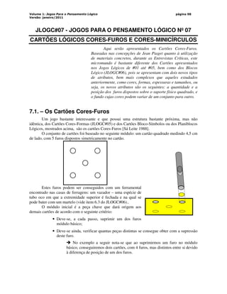 Volume 1: Jogos Para o Pensamento Lógico
Versão: janeiro/2011
página 98
JLOGC#07 - JOGOS PARA O PENSAMENTO LÓGICO Nº 07
CARTÕES LÓGICOS CORES-FUROS E CORES-MINICÍRCULOS
Aqui serão apresentados os Cartões Cores-Furos.
Baseadas nas concepções de Jean Piaget quanto à utilização
de materiais concretos, durante as Entrevistas Críticas, este
micromundo é bastante diferente dos Cartões apresentados
nos Jogos Lógicos de #01 até #05, bem como dos Blocos
Lógico (JLOGC#06), pois se apresentam com dois novos tipos
de atributos, bem mais complexos que aqueles estudados
anteriormente, como cores, formas, espessuras e tamanhos, ou
seja, os novos atributos são os seguintes: a quantidade e a
posição dos furos dispostos sobre o suporte físico quadrado, e
o fundo cujas cores podem variar de um conjunto para outro.
7.1. – Os Cartões Cores-Furos
Um jogo bastante interessante e que possui uma estrutura bastante próxima, mas não
idêntica, dos Cartões Cores-Formas (JLOGC#05) e dos Cartões Bloco-Símbolos ou dos Planiblocos
Lógicos, mostrados acima, são os cartões Cores-Furos [Sá Leite 1988].
O conjunto de cartões foi baseado no seguinte módulo: um cartão quadrado medindo 4,5 cm
de lado, com 5 furos dispostos simetricamente no cartão.
Estes furos podem ser conseguidos com um ferramental
encontrado nas casas de ferragens: um vazador – uma espécie de
tubo oco em que a extremidade superior é fechada e na qual se
pode bater com um martelo (vide item 6.3 do JLOGC#06)..
O módulo inicial é a peça chave que dará origem aos
demais cartões de acordo com o seguinte critério:
• Deve-se, a cada passo, suprimir um dos furos
módulo básico;
• Deve-se ainda, verificar quantas peças distintas se consegue obter com a supressão
deste furo.
 No exemplo a seguir nota-se que ao suprimirmos um furo no módulo
básico, conseguiremos dois cartões, com 4 furos, mas distintos entre si devido
à diferença de posição de um dos furos.
 