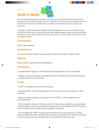 20 | T R I L H A S
PASSO A PASSO
Este é um jogo de linguagem que consiste em encadear palavras a partir da sílaba final ou inicial de
uma palavra dada. A criação de jogos como este é atribuída a Lewis Carroll, escritor inglês do século 19,
autor de Alice no país das maravilhas. Poeta, ele também criou diferentes maneiras de “jogar com
as palavras”.
Neste jogo, as crianças brincam com as palavras, buscando semelhanças entre os sons, o que favorece que
elas observem e atuem sobre a estrutura sonora da língua. Enquanto jogam, realizam um processo de análise
da palavra, ao isolar a sílaba oral final, para buscar a nova palavra e, ao isolar a sílaba oral inicial, para juntar
com a palavra anterior.
Participantes
De dois a quatro jogadores.
Componentes
16 cartões com imagens, divididos em quatro grupos (cartões azuis, vermelhos, amarelos e verdes).
Objetivo
Montar a trilha de imagens antes dos demais jogadores.
Preparação
• Os jogadores devem organizar-se de forma que todos consigam observar os cartões com imagens.
• Organizar o material de forma que cada jogador fique com um conjunto de cartões, que devem permane-
cer virados para baixo até o início do jogo.
O jogo
• Escolhe-se um jogador para dar sinal de início ao jogo.
• Assim que ele disser“JÁ”, todos os jogadores devem virar seus cartões para cima e organizar sua trilha
de imagens.
• Aquele que terminar de organizar suas imagens deve dizer“PARE”, e os demais jogadores devem
parar imediatamente.
• Todos os jogadores conferem se a trilha está correta. Caso esteja correta, o jogador fica em primeiro lugar e
os demais jogadores continuam organizando suas imagens até que o segundo jogador grite“PARE”. Segue-se
dessa forma até que todos os jogadores tenham organizado suas imagens.
• Caso um jogador grite“PARE”e sua organização não esteja correta, ele volta a jogar como os demais,
porém não poderá dizer“PARE”novamente. Ele terá de esperar outro jogador dizer“PARE”para que mostre
sua trilha de imagens. Nesse caso, ele ficará sempre no lugar seguinte de quem gritou antes.
Miolo DE JOGOS MEC final.indd 20 09/12/2011 12:02:34
 