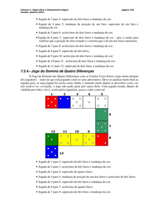 Volume 1: Jogos Para o Pensamento Lógico
Versão: janeiro/2011
página 104
• Jogada de 3 para 4: supressão de dois furos e mudança de cor;
• Jogada de 4 para 5: mudança da posição de um furo, supressão de um furo e
mudança de cor
• Jogada de 5 para 6: acréscimos de dois furos e mudança de cor;
•Jogada de 6 para 7: supressão de dois furos e mudança de cor – gire o cartão para
verificar que a posição do furo restante é a mesma que a de um dos furos anteriores;
• Jogada de 7 para 8: acréscimos de dois furos e mudança de cor;
• Jogada de 8 para 9: supressão de três furos;
• Jogada de 9 para 10: acréscimo de dois furos e mudança de cor;
• Jogada de 10 para 11: acréscimo de dois furos e mudança de cor;
• Jogada de 11 para 12: supressão de dois furos e mudança de cor.
7.2.4.- Jogo do Dominó de Quatro Diferenças
O Jogo de Dominó das Quatro Diferenças com os Cartões Cores-Furos exige muita atenção
dos jogadores - tanto do que está jogando como os seus adversários. Deve-se analisar muito bem as
jogadas pois, se uma jogada for aceita como válida, e somente muito depois se descobrir o erro, ela
não poderá ser corrigida, o jogo não pode parar por causa disto. Uma jogada errada, depois de
validada por todos, isto é, aceita pelos jogadores, passa a valer como tal.
1 2 3 4 5
6
7
8
12 11 10 9
13
• Jogada de 1 para 2: supressão de três furos e mudança de cor;
• Jogada de 2 para 3: acréscimo de três furos e mudança de cor;
• Jogada de 3 para 4: supressão de quatro furos;
• Jogada de 4 para 5: mudança de posição de um dos furos e acréscimo de três furos;
• Jogada de 5 para 6: supressão de três furos e mudança de cor;
• Jogada de 6 para 7: acréscimo de quatro furos;
• Jogada de 7 para 8: supressão de três furos e mudança de cor;
 