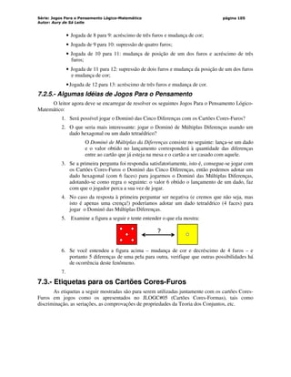 Série: Jogos Para o Pensamento Lógico-Matemático
Autor: Aury de Sá Leite
página 105
• Jogada de 8 para 9: acréscimo de três furos e mudança de cor;
• Jogada de 9 para 10: supressão de quatro furos;
• Jogada de 10 para 11: mudança de posição de um dos furos e acréscimo de três
furos;
• Jogada de 11 para 12: supressão de dois furos e mudança da posição de um dos furos
e mudança de cor;
•Jogada de 12 para 13: acréscimo de três furos e mudança de cor.
7.2.5.- Algumas Idéias de Jogos Para o Pensamento
O leitor agora deve se encarregar de resolver os seguintes Jogos Para o Pensamento Lógico-
Matemático:
1. Será possível jogar o Dominó das Cinco Diferenças com os Cartões Cores-Furos?
2. O que seria mais interessante: jogar o Dominó de Múltiplas Diferenças usando um
dado hexagonal ou um dado tetraédrico?
O Dominó de Múltiplas da Diferenças consiste no seguinte: lança-se um dado
e o valor obtido no lançamento corresponderá à quantidade das diferenças
entre ao cartão que já esteja na mesa e o cartão a ser casado com aquele.
3. Se a primeira pergunta foi respondia satisfatoriamente, isto é, consegue-se jogar com
os Cartões Cores-Furos o Dominó das Cinco Diferenças, então podemos adotar um
dado hexagonal (com 6 faces) para jogarmos o Dominó das Múltiplas Diferenças,
adotando-se como regra o seguinte: o valor 6 obtido o lançamento de um dado, faz
com que o jogador perca a sua vez de jogar.
4. No caso da resposta à primeira perguntar ser negativa (e cremos que não seja, mas
isto é apenas uma crença!) poderíamos adotar um dado tetraédrico (4 faces) para
jogar o Dominó das Múltiplas Diferenças.
5. Examine a figura a seguir e tente entender o que ela mostra:
?
6. Se você entendeu a figura acima – mudança de cor e decréscimo de 4 furos – e
portanto 5 diferenças de uma pela para outra, verifique que outras possibilidades há
de ocorrência deste fenômeno.
7.
7.3.- Etiquetas para os Cartões Cores-Furos
As etiquetas a seguir mostradas são para serem utilizadas juntamente com os cartões Cores-
Furos em jogos como os apresentados no JLOGC#05 (Cartões Cores-Formas), tais como
discriminação, as seriações, as comprovações de propriedades da Teoria dos Conjuntos, etc.
 