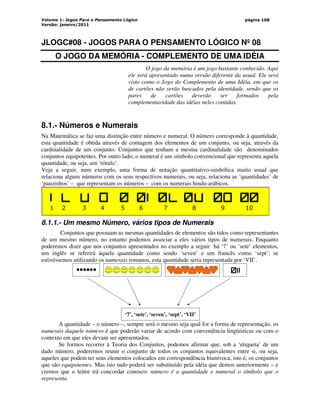 Volume 1: Jogos Para o Pensamento Lógico
Versão: janeiro/2011
página 108
JLOGC#08 - JOGOS PARA O PENSAMENTO LÓGICO Nº 08
O JOGO DA MEMÓRIA - COMPLEMENTO DE UMA IDÉIA
O jogo da memória é um jogo bastante conhecido. Aqui
ele será apresentado numa versão diferente da usual. Ele será
visto como o Jogo do Complemento de uma Idéia, em que os
de cartões não serão buscados pela identidade, sendo que os
pares de cartões deverão ser formados pela
complementaridade das idéias neles contidas.
8.1.- Números e Numerais
Na Matemática se faz uma distinção entre número e numeral. O número corresponde à quantidade,
esta quantidade é obtida através de contagem dos elementos de um conjunto, ou seja, através da
cardinalidade de um conjunto. Conjuntos que tenham a mesma cardinalidade são denominados
conjuntos equipotentes. Por outro lado, o numeral é um símbolo convencional que representa aquela
quantidade, ou seja, um ‘rótulo’.
Veja a seguir, num exemplo, uma forma de notação quantitativo-simbólica muito usual que
relaciona alguns números com os seus respectivos numerais, ou seja, relaciona as ‘quantidades’ de
‘pauzinhos’ – que representam os números – com os numerais hindu-arábicos.
1 2 3 4 5 6 7 8 9 10
8.1.1.- Um mesmo Número, vários tipos de Numerais
Conjuntos que possuam as mesmas quantidades de elementos são tidos como representantes
de um mesmo número, no entanto podemos associar a eles vários tipos de numerais. Enquanto
poderemos dizer que nos conjuntos apresentados no exemplo a seguir há ‘7’ ou ‘sete’ elementos,
um inglês se referirá àquela quantidade como sendo ‘seven’ e um francês como ‘sept’; se
estivéssemos utilizando os numerais romanos, esta quantidade seria representada por ‘VII’.
‘’
••••••
•
‘7’, ‘sete’, ‘seven’, ‘sept’, ‘VII’
A quantidade – o número –, sempre será o mesmo seja qual for a forma de representação, os
numerais daquele número é que poderão variar de acordo com conveniência lingüísticas ou com o
contexto em que eles devam ser apresentados.
Se formos recorrer à Teoria dos Conjuntos, podemos afirmar que, sob a ‘etiqueta’ de um
dado número, poderemos reunir o conjunto de todos os conjuntos equivalentes entre si, ou seja,
aqueles que podem ter seus elementos colocados em correspondência biunívoca, isto é, os conjuntos
que são equipotentes. Mas isto tudo poderá ser substituído pela idéia que demos anteriormente – e
cremos que o leitor irá concordar conosco: número é a quantidade e numeral o símbolo que o
representa.
 