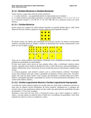 Série: Jogos Para o Pensamento Lógico-Matemático
Autor: Aury de Sá Leite
página 109
8.1.2.- Cartões-Números e Cartões-Numerais
Vamos mostrar a seguir duas séries de cartões numéricos:
1.- os cartões-números – cuja quantidade poderá ser representada por um número;
2.- os cartões-numerais que podem apresentar os numerais hindu-arábicos ( 0, 1, 2, 3, 4, 5, 6, 7, 8,
9); os numerais romanos ( I, II, III, IV, V, VI, VII, VIII, IX) ou os numerais escritos em vários
idiomas.
8.1.2.1.- Cartões-Números
Iremos propor um conjunto de cartões-número baseados no seguinte módulo básico, onde, foram
dispostos,de forma simétrica, pequenos círculos sobre um cartão quadrado colorido:
Os demais cartões são obtidos pela eliminação um-a-um dos círculos, de maneira extremamente
criteriosa, buscando preservar sempre a simetria na distribuição dos círculos remanescentes como
pode ser visto na figura a seguir.
Estes são os cartões-números especialmente construídos com a finalidade de facilitar a apreensão
imediata das quantidades ali representadas.
O leitor mais atento, talvez possa ter suas próprias idéias sobre a distribuição simétrica destes
círculos, sugerindo outras formas de distribuí-los sobre o cartão. Há mesmo, outras possibilidades, e
aquelas estabelecidas acima, fazem parte de uma escolha que pareceu esteticamente simpática para
o autor.
As crianças pequenas, num primeiro contacto com os cartões-números conforme ‘formulados’
acima, possivelmente terão que contar a quantidade de pequenos círculos pretos para ‘descobrir’
quanto vale cada um destes cartões. Com o tempo, elas perceberão a estrutura lógica dos cartões-
número, conseguindo apreender a quantidade de círculos, de forma praticamente automática, ou se
o leitor achar melhor: intuitiva.
8.1.2.2.- Cartões Logicamente Neutros e Cartões Logicamente Impregnados
A escolha dos cartões-números poderia ter recaído sobre um cartão onde os elementos (círculos ou
outro tipo de objetos) fossem distribuídos de forma aleatória, obrigando-nos à contagem dos
círculos cada vez que quiséssemos utilizar um dos cartões que apresentassem quantidades elevadas
de elementos (7, 8 ou 9, por exemplo).
Sugerimos, como mais um Jogo Para o Pensamento Lógico, que o leitor compare os cartões a
seguir e veja que apenas no primeiro deles (Cartão [a]) a assimilação da quantidade é mais fácil,
enquanto nos outros as coisas se complicam, e muito.
 