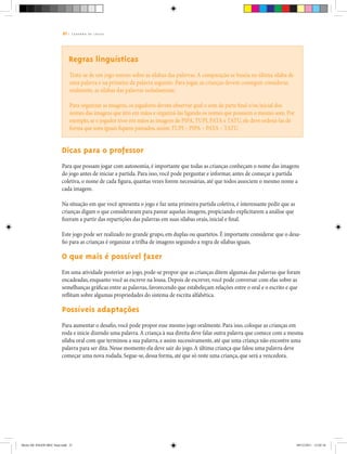 21 | C A D E R N O D E J O G O S
Regras linguísticas
Trata-se de um jogo sonoro sobre as sílabas das palavras.A comparação se baseia na última sílaba de
uma palavra e na primeira da palavra seguinte. Para jogar, as crianças devem conseguir considerar,
oralmente, as sílabas das palavras isoladamente.
Para organizar as imagens,os jogadores devem observar qual o som da parte final e/ou inicial dos
nomes das imagens que têm em mãos e organizá-las ligando os nomes que possuem o mesmo som.Por
exemplo,se o jogador tiver em mãos as imagens de PIPA,TUPI,PATA e TATU,ele deve ordená-las de
forma que sons iguais fiquem pareados,assim: TUPI – PIPA – PATA – TATU.
Dicas para o professor
Para que possam jogar com autonomia, é importante que todas as crianças conheçam o nome das imagens
do jogo antes de iniciar a partida. Para isso, você pode perguntar e informar, antes de começar a partida
coletiva, o nome de cada figura, quantas vezes forem necessárias, até que todos associem o mesmo nome a
cada imagem.
Na situação em que você apresenta o jogo e faz uma primeira partida coletiva, é interessante pedir que as
crianças digam o que consideraram para parear aquelas imagens, propiciando explicitarem a análise que
fizeram a partir das repartições das palavras em suas sílabas orais, inicial e final.
Este jogo pode ser realizado no grande grupo, em duplas ou quartetos. É importante considerar que o desa-
fio para as crianças é organizar a trilha de imagens seguindo a regra de sílabas iguais.
O que mais é possível fazer
Em uma atividade posterior ao jogo, pode-se propor que as crianças ditem algumas das palavras que foram
encadeadas, enquanto você as escreve na lousa. Depois de escrever, você pode conversar com elas sobre as
semelhanças gráficas entre as palavras, favorecendo que estabeleçam relações entre o oral e o escrito e que
reflitam sobre algumas propriedades do sistema de escrita alfabética.
Possíveis adaptações
Para aumentar o desafio, você pode propor esse mesmo jogo oralmente. Para isso, coloque as crianças em
roda e inicie dizendo uma palavra.A criança à sua direita deve falar outra palavra que comece com a mesma
sílaba oral com que terminou a sua palavra, e assim sucessivamente, até que uma criança não encontre uma
palavra para ser dita. Nesse momento ela deve sair do jogo.A última criança que falou uma palavra deve
começar uma nova rodada. Segue-se, dessa forma, até que só reste uma criança, que será a vencedora.
Miolo DE JOGOS MEC final.indd 21 09/12/2011 12:02:34
 