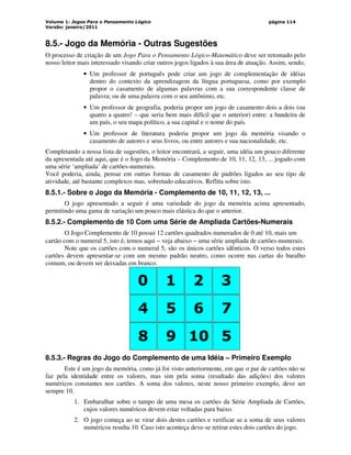 Volume 1: Jogos Para o Pensamento Lógico
Versão: janeiro/2011
página 114
8.5.- Jogo da Memória - Outras Sugestões
O processo de criação de um Jogo Para o Pensamento Lógico-Matemático deve ser retomado pelo
nosso leitor mais interessado visando criar outros jogos ligados à sua área de atuação. Assim, sendo,
• Um professor de português pode criar um jogo de complementação de idéias
dentro do contexto da aprendizagem da língua portuguesa, como por exemplo
propor o casamento de algumas palavras com a sua correspondente classe de
palavra; ou de uma palavra com o seu antônimo, etc.
• Um professor de geografia, poderia propor um jogo de casamento dois a dois (ou
quatro a quatro! – que seria bem mais difícil que o anterior) entre: a bandeira de
um país, o seu mapa político, a sua capital e o nome do país.
• Um professor de literatura poderia propor um jogo da memória visando o
casamento de autores e seus livros, ou entre autores e sua nacionalidade, etc.
Completando a nossa lista de sugestões, o leitor encontrará, a seguir, uma idéia um pouco diferente
da apresentada até aqui, que é o Jogo da Memória – Complemento de 10, 11, 12, 13, ... jogado com
uma série ‘ampliada’ de cartões-numerais.
Você poderia, ainda, pensar em outras formas de casamento de padrões ligados ao seu tipo de
atividade, até bastante complexos mas, sobretudo educativos. Reflita sobre isto.
8.5.1.- Sobre o Jogo da Memória - Complemento de 10, 11, 12, 13, ...
O jogo apresentado a seguir é uma variedade do jogo da memória acima apresentado,
permitindo uma gama de variação um pouco mais elástica do que o anterior.
8.5.2.- Complemento de 10 Com uma Série de Ampliada Cartões-Numerais
O Jogo Complemento de 10 possui 12 cartões quadrados numerados de 0 até 10, mais um
cartão com o numeral 5, isto é, temos aqui − veja abaixo − uma série ampliada de cartões-numerais.
Note que os cartões com o numeral 5, são os únicos cartões idênticos. O verso todos estes
cartões devem apresentar-se com um mesmo padrão neutro, como ocorre nas cartas do baralho
comum, ou devem ser deixadas em branco.
0 1 2 3
4 5 6 7
0 1 2 3
8 9 10 5
8.5.3.- Regras do Jogo do Complemento de uma Idéia – Primeiro Exemplo
Este é um jogo da memória, como já foi visto anteriormente, em que o par de cartões não se
faz pela identidade entre os valores, mas sim pela soma (resultado das adições) dos valores
numéricos constantes nos cartões. A soma dos valores, neste nosso primeiro exemplo, deve ser
sempre 10.
1. Embaralhar sobre o tampo de uma mesa os cartões da Série Ampliada de Cartões,
cujos valores numéricos devem estar voltadas para baixo.
2. O jogo começa ao se virar dois destes cartões e verificar se a soma de seus valores
numéricos resulta 10. Caso isto aconteça deve-se retirar estes dois cartões do jogo.
 