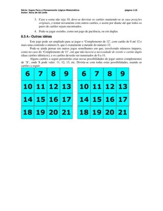 Série: Jogos Para o Pensamento Lógico-Matemático
Autor: Aury de Sá Leite
página 115
3. Caso a soma não seja 10, deve-se desvirar os cartões mantendo-se as suas posições
originais, e tentar novamente com outros cartões, e assim por diante até que todos os
pares de cartões sejam encontrados.
4. Pode-se jogar sozinho, como um jogo de paciência, ou em duplas.
8.5.4.- Outras idéias
Este jogo pode ser ampliado para se jogar o ‘Complemento de 12’, com cartão de 0 até 12 e
mais uma contendo o número 6, que é exatamente a metade do número 12.
Pode-se ainda pensar em outros jogos semelhantes em que, envolvendo números ímpares,
como no caso do ‘Complemento de 11’, em que não haverá a necessidade de existir o cartão duplo
(duas cartões idênticos), e os cartões deverão ser numerados de 0 a 11.
Alguns cartões a seguir permitirão criar novas possibilidades de jogar outros complementos
de ‘X’, onde X pode valer: 11, 12, 13, etc. Divirta-se com todas estas possibilidades, usando as
cartões a seguir.
6 7 8 9
10 11 12 13
0 1 2 3
14 15 16 17
18 19 20 21
6 7 8 9
10 11 12 13
0 1 2 3
14 15 16 17
18 19 20 21
 
