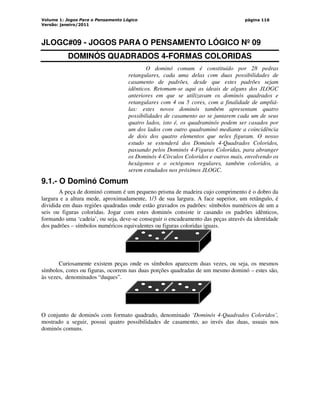 Volume 1: Jogos Para o Pensamento Lógico
Versão: janeiro/2011
página 116
JLOGC#09 - JOGOS PARA O PENSAMENTO LÓGICO Nº 09
DOMINÓS QUADRADOS 4-FORMAS COLORIDAS
O dominó comum é constituído por 28 pedras
retangulares, cada uma delas com duas possibilidades de
casamento de padrões, desde que estes padrões sejam
idênticos. Retomam-se aqui as ideais de alguns dos JLOGC
anteriores em que se utilizavam os dominós quadrados e
retangulares com 4 ou 5 cores, com a finalidade de ampliá-
las: estes novos dominós também apresentam quatro
possibilidades de casamento ao se juntarem cada um de seus
quatro lados, isto é, os quadraminós podem ser casados por
um dos lados com outro quadraminó mediante a coincidência
de dois dos quatro elementos que neles figuram. O nosso
estudo se estenderá dos Dominós 4-Quadrados Coloridos,
passando pelos Dominós 4-Figuras Coloridas, para abranger
os Dominós 4-Círculos Coloridos e outros mais, envolvendo os
hexágonos e o octógonos regulares, também coloridos, a
serem estudados nos próximos JLOGC.
9.1.- O Dominó Comum
A peça de dominó comum é um pequeno prisma de madeira cujo comprimento é o dobro da
largura e a altura mede, aproximadamente, 1/3 de sua largura. A face superior, um retângulo, é
dividida em duas regiões quadradas onde estão gravados os padrões: símbolos numéricos de um a
seis ou figuras coloridas. Jogar com estes dominós consiste ir casando os padrões idênticos,
formando uma ‘cadeia’, ou seja, deve-se conseguir o encadeamento das peças através da identidade
dos padrões – símbolos numéricos equivalentes ou figuras coloridas iguais.
Curiosamente existem peças onde os símbolos aparecem duas vezes, ou seja, os mesmos
símbolos, cores ou figuras, ocorrem nas duas porções quadradas de um mesmo dominó – estes são,
às vezes, denominados “duques”.
O conjunto de dominós com formato quadrado, denominado ‘Dominós 4-Quadrados Coloridos’,
mostrado a seguir, possui quatro possibilidades de casamento, ao invés das duas, usuais nos
dominós comuns.
 