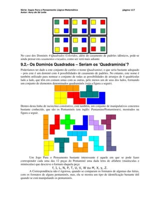 Série: Jogos Para o Pensamento Lógico-Matemático
Autor: Aury de Sá Leite
página 117
No caso dos Dominós 4-Quadrados Coloridos, além do casamento de padrões idênticos, pode-se
ainda pensar em casamentos cruzados, como ser verá mais adiante.
9.2.- Os Dominós Quadrados – Seriam os ‘Quadraminós’?
Poderíamos ter dado a este conjunto de cartões o nome Quadraminó, o que seria bastante adequado
– pois este é um dominó com 4 possibilidades de casamento de padrões. No entanto, este nome é
também utilizado para nomear o conjunto de todas as possibilidades de arranjos de 4 quadrículas
lado a lado, que têm em comum umas com as outras, pelo menos um de seus dos lados, formando
um conjunto de elementos denominados quadraminós (veja a figura a seguir).
Dentro desta linha de raciocínio construtivo, está também, um conjunto de manipulativos concretos
bastante conhecido, que são os Pentaminós (em inglês: Pentamino/Pentaminoes), mostrados na
figura a seguir.
Um Jogo Para o Pensamento bastante interessante é aquele em que se pode fazer
corresponder cada uma das 12 peças do Pentaminó uma dada letra do alfabeto (maiúsculas e
minúsculas) que descreve o formato daquela peça:
f, I, L, N, P, T, U, V, W ou M, X, y, Z.
A Correspondência não é rigorosa, quando se comparam os formatos de algumas das letras,
com os formatos de alguns pentaminós, mas, ela se mostra um tipo de identificação bastante útil
quando se está manipulando os pentaminós.
 