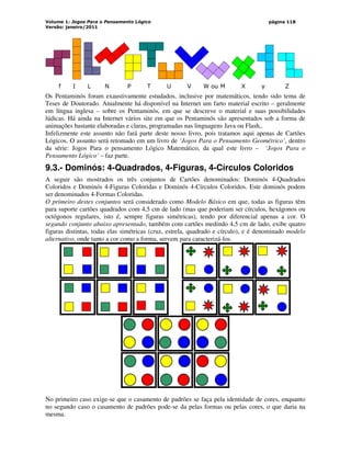 Volume 1: Jogos Para o Pensamento Lógico
Versão: janeiro/2011
página 118
f I L N P T U V W ou M X y Z
Os Pentaminós foram exaustivamente estudados, inclusive por matemáticos, tendo sido tema de
Teses de Doutorado. Atualmente há disponível na Internet um farto material escrito – geralmente
em língua inglesa – sobre os Pentaminós, em que se descreve o material e suas possibilidades
lúdicas. Há ainda na Internet vários site em que os Pentaminós são apresentados sob a forma de
animações bastante elaboradas e claras, programadas nas linguagens Java ou Flash,.
Infelizmente este assunto não fará parte deste nosso livro, pois tratamos aqui apenas de Cartões
Lógicos. O assunto será retomado em um livro de ‘Jogos Para o Pensamento Geométrico’, dentro
da série: Jogos Para o pensamento Lógico Matemático, da qual este livro – ‘Jogos Para o
Pensamento Lógico’ – faz parte.
9.3.- Dominós: 4-Quadrados, 4-Figuras, 4-Círculos Coloridos
A seguir são mostrados os três conjuntos de Cartões denominados: Dominós 4-Quadrados
Coloridos e Dominós 4-Figuras Coloridas e Dominós 4-Círculos Coloridos. Este dominós podem
ser denominados 4-Formas Coloridas.
O primeiro destes conjuntos será considerado como Modelo Básico em que, todas as figuras têm
para suporte cartões quadrados com 4,5 cm de lado (mas que poderiam ser círculos, hexágonos ou
octógonos regulares, isto é, sempre figuras simétricas), tendo por diferencial apenas a cor. O
segundo conjunto abaixo apresentado, também com cartões medindo 4,5 cm de lado, exibe quatro
figuras distintas, todas elas simétricas (cruz, estrela, quadrado e círculo), e é denominado modelo
alternativo, onde tanto a cor como a forma, servem para caracterizá-los.
No primeiro caso exige-se que o casamento de padrões se faça pela identidade de cores, enquanto
no segundo caso o casamento de padrões pode-se da pelas formas ou pelas cores, o que daria na
mesma.
 