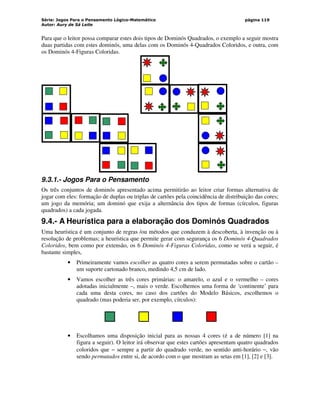 Série: Jogos Para o Pensamento Lógico-Matemático
Autor: Aury de Sá Leite
página 119
Para que o leitor possa comparar estes dois tipos de Dominós Quadrados, o exemplo a seguir mostra
duas partidas com estes dominós, uma delas com os Dominós 4-Quadrados Coloridos, e outra, com
os Dominós 4-Figuras Coloridas.
9.3.1.- Jogos Para o Pensamento
Os três conjuntos de dominós apresentado acima permitirão ao leitor criar formas alternativa de
jogar com eles: formação de duplas ou triplas de cartões pela coincidência de distribuição das cores;
um jogo da memória; um dominó que exija a alternância dos tipos de formas (círculos, figuras
quadrados) a cada jogada.
9.4.- A Heurística para a elaboração dos Dominós Quadrados
Uma heurística é um conjunto de regras /ou métodos que conduzem à descoberta, à invenção ou à
resolução de problemas; a heurística que permite gerar com segurança os 6 Dominós 4-Quadrados
Coloridos, bem como por extensão, os 6 Dominós 4-Figuras Coloridas, como se verá a seguir, é
bastante simples,
• Primeiramente vamos escolher as quatro cores a serem permutadas sobre o cartão –
um suporte cartonado branco, medindo 4,5 cm de lado.
• Vamos escolher as três cores primárias: o amarelo, o azul e o vermelho – cores
adotadas inicialmente –, mais o verde. Escolhemos uma forma de ‘continente’ para
cada uma desta cores, no caso dos cartões do Modelo Básicos, escolhemos o
quadrado (mas poderia ser, por exemplo, círculos):
• Escolhamos uma disposição inicial para as nossas 4 cores (é a de número [1] na
figura a seguir). O leitor irá observar que estes cartões apresentam quatro quadrados
coloridos que − sempre a partir do quadrado verde, no sentido anti-horário −, vão
sendo permutados entre si, de acordo com o que mostram as setas em [1], [2] e [3].
 