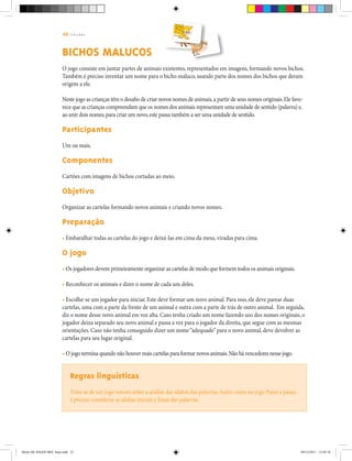 22 | T R I L H A S
BICHOS MALUCOS
O jogo consiste em juntar partes de animais existentes, representados em imagens, formando novos bichos.
Também é preciso inventar um nome para o bicho maluco, usando parte dos nomes dos bichos que deram
origem a ele.
Neste jogo as crianças têm o desafio de criar novos nomes de animais,a partir de seus nomes originais.Ele favo-
rece que as crianças compreendam que os nomes dos animais representam uma unidade de sentido (palavra) e,
ao unir dois nomes,para criar um novo,este passa também a ser uma unidade de sentido.
Participantes
Um ou mais.
Componentes
Cartões com imagens de bichos cortadas ao meio.
Objetivo		
Organizar as cartelas formando novos animais e criando novos nomes.
Preparação
• Embaralhar todas as cartelas do jogo e deixá-las em cima da mesa, viradas para cima.
O jogo
• Os jogadores devem primeiramente organizar as cartelas de modo que formem todos os animais originais.
• Reconhecer os animais e dizer o nome de cada um deles.
• Escolhe-se um jogador para iniciar. Este deve formar um novo animal. Para isso, ele deve parear duas
cartelas, uma com a parte da frente de um animal e outra com a parte de trás de outro animal. Em seguida,
diz o nome desse novo animal em voz alta. Caso tenha criado um nome fazendo uso dos nomes originais, o
jogador deixa separado seu novo animal e passa a vez para o jogador da direita, que segue com as mesmas
orientações. Caso não tenha conseguido dizer um nome“adequado”para o novo animal, deve devolver as
cartelas para seu lugar original.
• O jogo termina quando não houver mais cartelas para formar novos animais.Não há vencedores nesse jogo.
Regras linguísticas
Trata-se de um jogo sonoro sobre a análise das sílabas das palavras.Assim como no jogo Passo a passo,
é preciso considerar as sílabas iniciais e finais das palavras.
Miolo DE JOGOS MEC final.indd 22 09/12/2011 12:02:34
 
