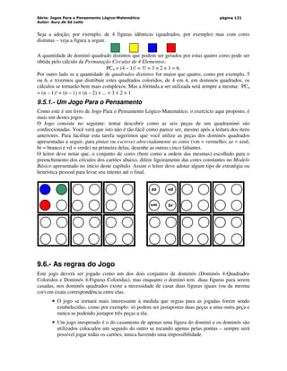 Série: Jogos Para o Pensamento Lógico-Matemático
Autor: Aury de Sá Leite
página 121
Seja a adoção, por exemplo, de 4 figuras idênticas (quadrados, por exemplo) mas com cores
distintas – veja a figura a seguir.
A quantidade de dominó quadrado distintos que podem ser gerados por estas quatro cores pode ser
obtida pelo cálculo da Permutação Circular de 4 Elementos:
PC4 = (4 – 1)! = 3! = 3 × 2 × 1 = 6.
Por outro lado se a quantidade de quadrados distintos for maior que quatro, como por exemplo, 5
ou 6, e tivermos que distribuir estes quadrados coloridos, de 4 em 4, em dominós quadrados, os
cálculos se tornarão bem mais complexos. Mas a fórmula a ser utilizada será sempre a mesma: PCn
= (n – 1)! = (n – 1) × (n – 2) × ... × 3 × 2 × 1
9.5.1.- Um Jogo Para o Pensamento
Como este é um livro de Jogo Para o Pensamento Lógico-Matemático, o exercício aqui proposto, é
mais um destes jogos.
O Jogo consiste no seguinte: tentar descobrir como as seis peças de um quadraminó são
confeccionadas. Você verá que isto não é tão fácil como parece ser, mesmo após a leitura dos itens
anteriores. Para facilitar esta tarefa sugerimos que você utilize as peças dos dominós quadrados
apresentadas a seguir, para pintar ou escrever abreviadamente as cores (vm = vermelho; az = azul;
br = branco e vd = verde) na primeira delas, desenhe as outras cinco faltantes.
O leitor deve notar que, o conjunto de cores (bem como a ordem das mesmas) escolhido para o
preenchimento dos círculos dos cartões abaixo, difere ligeiramente das cores constantes no Modelo
Básico apresentado no início deste capítulo. Assim o leitor deve adotar algum tipo de estratégia ou
heurística pessoal para levar seu intento até o final.
az
vm
vd
br
9.6.- As regras do Jogo
Este jogo deverá ser jogado como um dos dois conjuntos de dominós (Dominós 4-Quadrados
Coloridos e Dominós 4-Figuras Coloridas), mas enquanto o dominó tem duas figuras para serem
casadas, nos dominós quadrados existe a necessidade de casar duas figuras iguais (ou da mesma
cor) em exata correspondência entre elas.
• O jogo se tornará mais interessante à medida que regras para as jogadas forem sendo
estabelecidas, como por exemplo: só podem ser justapostas duas peças a uma outra peça e
nunca se podendo justapor três peças a ela.
• Um jogo inesperado é o do casamento de apenas uma figura do dominó e os dominós são
utilizados colocados um seguido do outro se tocando apenas pelas pontas – sempre será
possível jogar todas os cartões, nunca havendo uma impossibilidade.
 