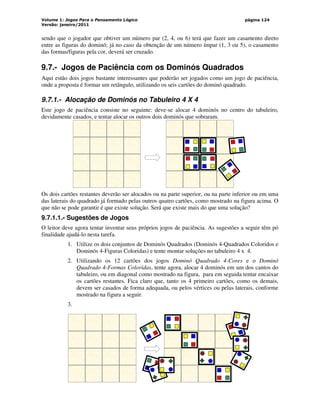 Volume 1: Jogos Para o Pensamento Lógico
Versão: janeiro/2011
página 124
sendo que o jogador que obtiver um número par (2, 4, ou 6) terá que fazer um casamento direto
entre as figuras do dominó; já no caso da obtenção de um número ímpar (1, 3 ou 5), o casamento
das formas/figuras pela cor, deverá ser cruzado.
9.7.- Jogos de Paciência com os Dominós Quadrados
Aqui estão dois jogos bastante interessantes que poderão ser jogados como um jogo de paciência,
onde a proposta é formar um retângulo, utilizando os seis cartões do dominó quadrado.
9.7.1.- Alocação de Dominós no Tabuleiro 4 X 4
Este jogo de paciência consiste no seguinte: deve-se alocar 4 dominós no centro do tabuleiro,
devidamente casados, e tentar alocar os outros dois dominós que sobraram.
Os dois cartões restantes deverão ser alocados ou na parte superior, ou na parte inferior ou em uma
das laterais do quadrado já formado pelas outros quatro cartões, como mostrado na figura acima. O
que não se pode garantir é que existe solução. Será que existe mais do que uma solução?
9.7.1.1.- Sugestões de Jogos
O leitor deve agora tentar inventar seus próprios jogos de paciência. As sugestões a seguir têm pó
finalidade ajudá-lo nesta tarefa.
1. Utilize os dois conjuntos de Dominós Quadrados (Dominós 4-Quadrados Coloridos e
Dominós 4-Figuras Coloridas) e tente montar soluções no tabuleiro 4 x 4.
2. Utilizando os 12 cartões dos jogos Dominó Quadrado 4-Cores e o Dominó
Quadrado 4-Formas Coloridas, tente agora, alocar 4 dominós em um dos cantos do
tabuleiro, ou em diagonal como mostrado na figura, para em seguida tentar encaixar
os cartões restantes. Fica claro que, tanto os 4 primeiro cartões, como os demais,
devem ser casados de forma adequada, ou pelos vértices ou pelas laterais, conforme
mostrado na figura a seguir.
3.
 